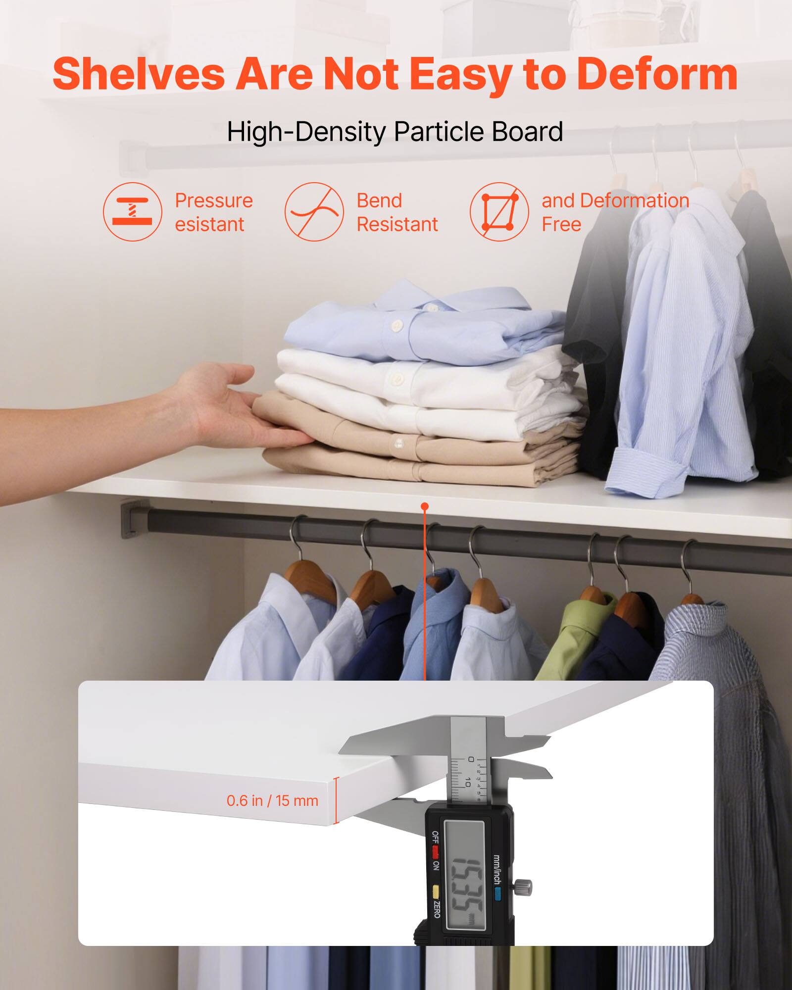 Shelves Are Not Easy to Deform

High-Density Particle Board

- Pressure Resistant
- Bend Resistant
- and Deformation Free

0.6 in / 15 mm