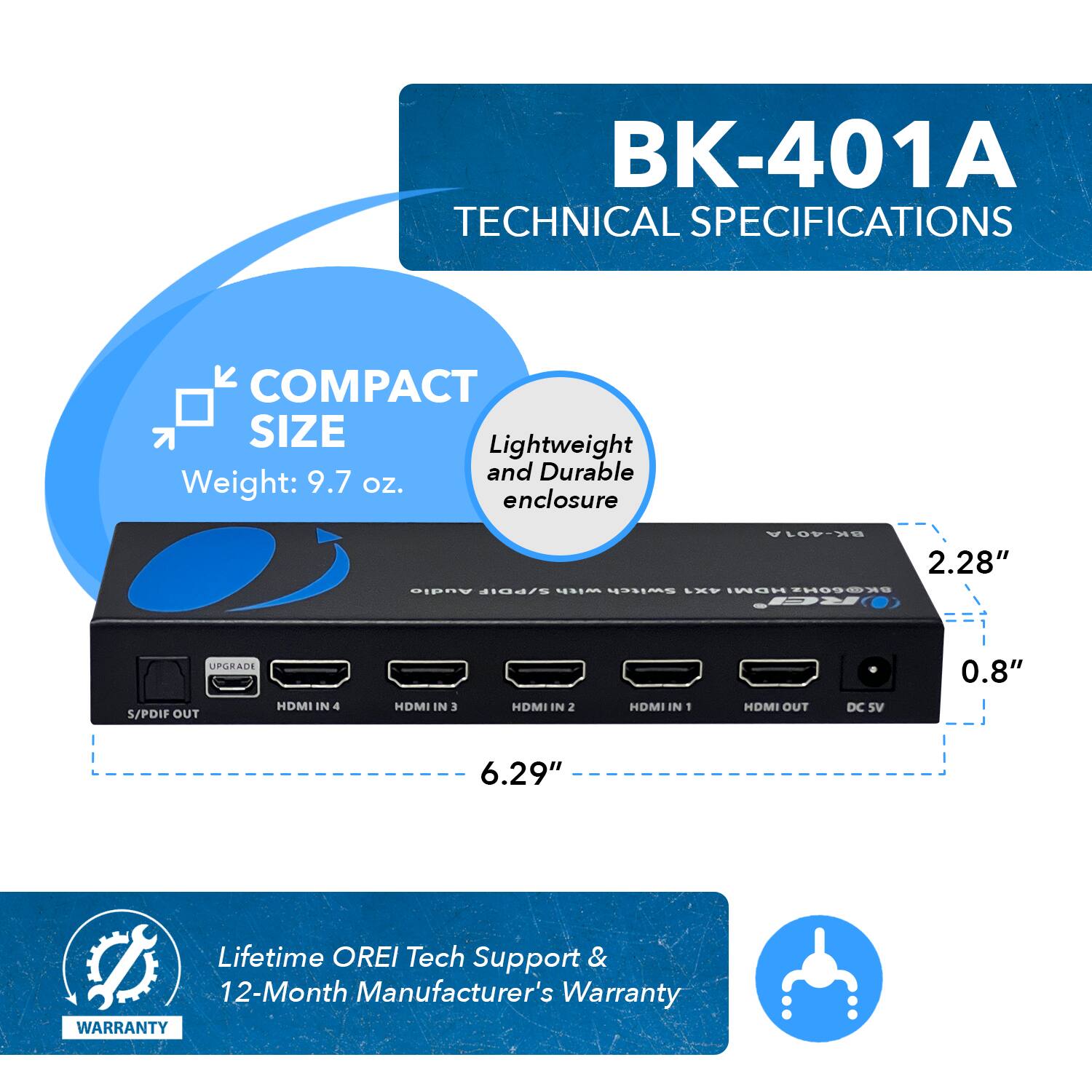 BK-401A TECHNICAL SPECIFICATIONS  COMPACT SIZE Lightweight and Durable enclosure Weight: 9.7 oz. 2.28" 0.8" 6.29" Lifetime OREI Tech Support & 12-Month Manufacturer's Warranty WARRANTY S/PDIF OUT HDMI IN 4 HDMI IN 3 HDMI IN 2 HDMI IN 1 HDMI OUT DC SV