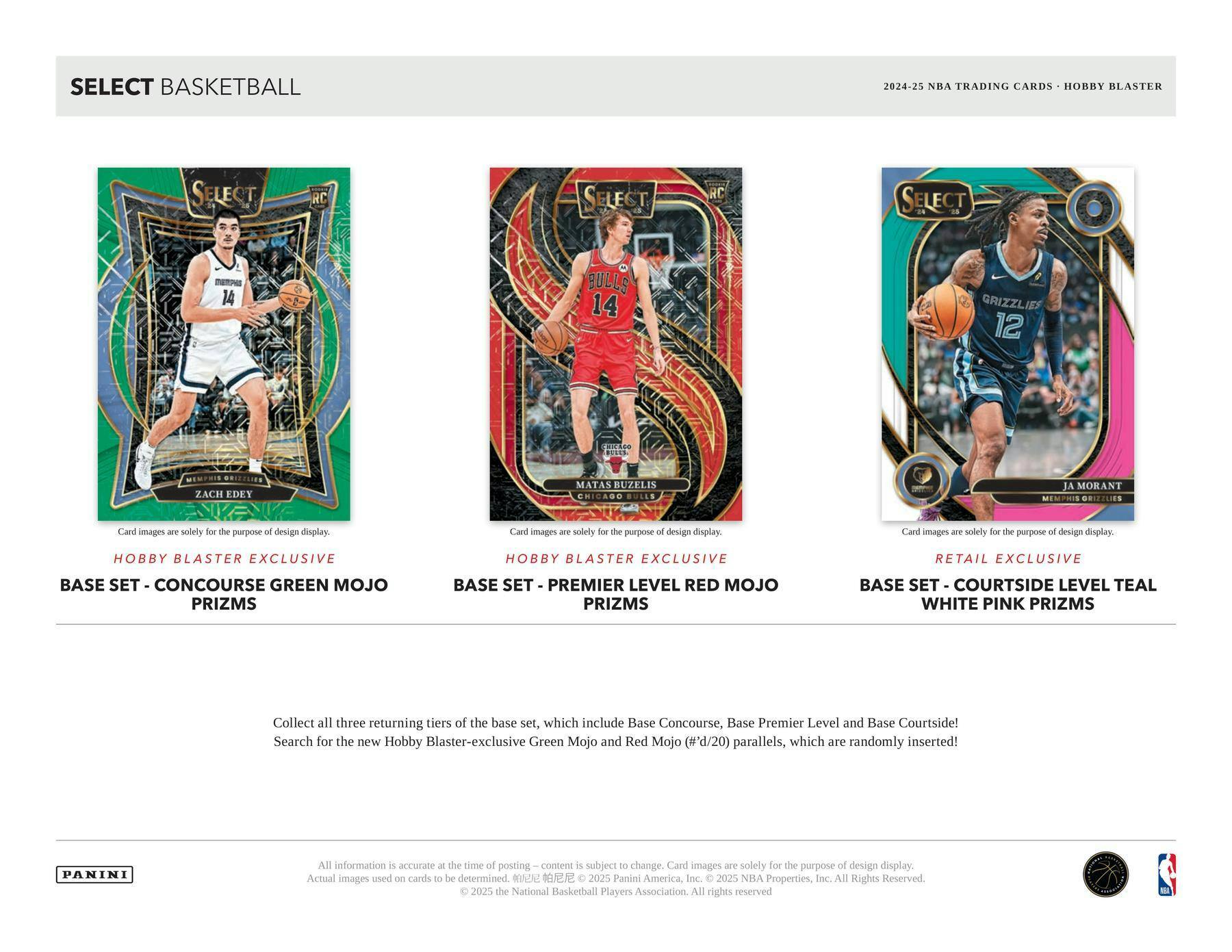 SELECT BASKETBALL

2024-25 NBA TRADING CARDS • HOBBY BLASTER

**Hobby Blaster Exclusive**
BASE SET - CONCOURSE GREEN MOJO PRIZMS

**Hobby Blaster Exclusive**
BASE SET - PREMIER LEVEL RED MOJO PRIZMS

**Retail Exclusive**
BASE SET - COURTSIDE LEVEL TEAL WHITE PINK PRIZMS

Card images are solely for the purpose of design display.

Collect all three returning tiers of the base set, which include Base Concourse, Base Premier Level and Base Courtside! Search for the new Hobby Blaster-exclusive Green Mojo and Red Mojo (#'d/20) parallels, which are randomly inserted!

All information is accurate at the time of posting – content is subject to change. Card images are solely for the purpose of design display. Actual images used on cards to be determined. ©2025 Panini America, Inc. ©2025 NBA Properties, Inc. ©2025 the National Basketball Players Association. All rights reserved.