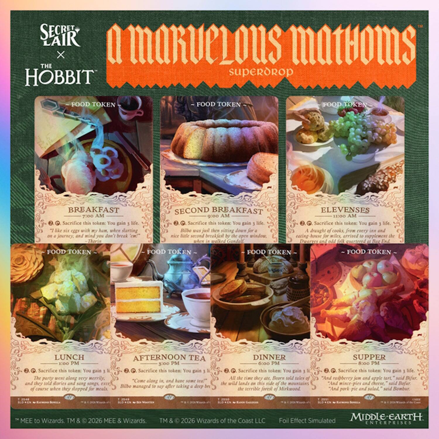 SECRET LAIR X THE HOBBIT
A MIRACULOUS MATHOMS SUPERDROP

- FOOD TOKEN
- FOOD TOKEN
FOOD TOKEN
BREAKFAST 7:00 AM
Sacrifice this token: You gain life. "Like six eggs with my ham, when I'm starting and you don't break them" - Thorin

- FOOD TOKEN
- FOOD TOKEN
FOOD TOKEN
SECOND BREAKFAST 9:00 AM
Sacrifice this token: You gain 3 life. "A nice little second breakfast when sitting by the open window" - Bilbo

- FOOD TOKEN
- FOOD TOKEN
FOOD TOKEN
ELEVENSES 11:00 AM
Sacrifice this token: You gain 3 life. "A droves of cooks, from every inn and miles, arrived to supplement the Distress" - Gandalf

- FOOD TOKEN
- FOOD TOKEN
FOOD TOKEN
LUNCH 1:00 PM
Sacrifice this token: You gain life. "The party went very merrily, and they told stories and sang excellent course when they stopped for meals" - Thorin

- FOOD TOKEN
- FOOD TOKEN
FOOD TOKEN