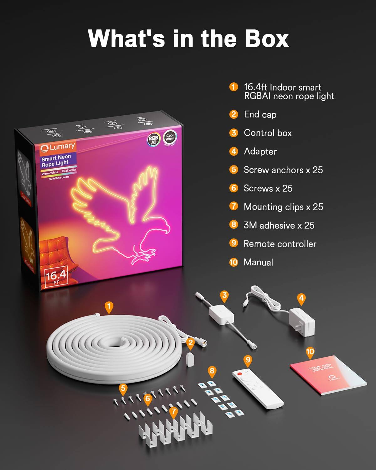 What's in the Box Lumary Smart Neon Rope Light Cinad Vahite Vidmn Whiite mlon polore - f96 RGB Al Cool Wwm 1 16.4ft Indoor smart RGBAI neon rope light 2 End cap 3 Control box 4 Adapter 5 Screw anchors x 25 6 Screws x 25 7 Mounting clips x 25 8 3M adhesive X 25 9 Remote controller 16.4 FT 10 Manual
