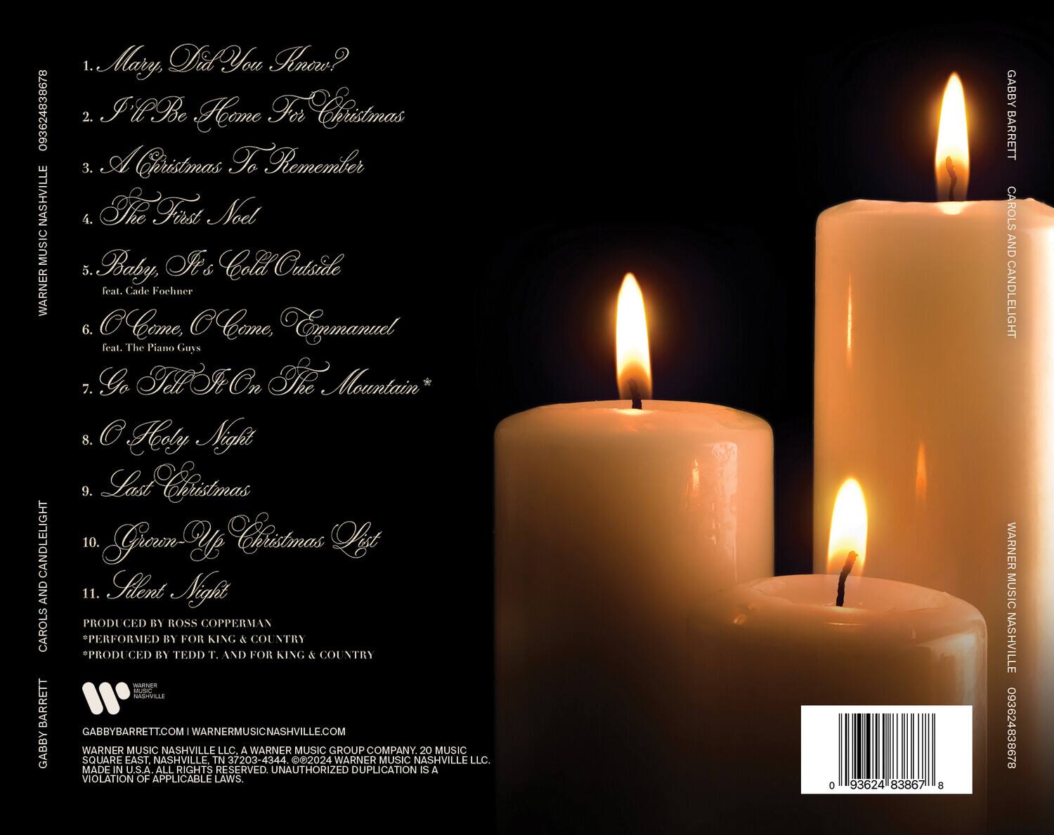 **CAROLS AND CANDLELIGHT**

1. Mary, Did You Know?
2. I'll Be Home For Christmas
3. A Christmas To Remember
4. The First Noel
5. Baby, It's Cold Outside
   feat. Cade Foehner
6. Come, Come, Emmanuel
   feat. The Piano Guys
7. Go Tell It On The Mountain*
8. O Holy Night
9. Last Christmas
10. Green Up Christmas List
11. Silent Night

PRODUCED BY ROSS COPPERMAN  
PERFORMED BY FOR KING & COUNTRY  
*PRODUCED BY TEDD T. AND FOR KING & COUNTRY

GABBYBARRETT.COM | WARNERMUSICNASHVILLE.COM  
WARNER MUSIC NASHVILLE LLC. A WARNER MUSIC GROUP COMPANY  
20 MUSIC SQUARE EAST, NASHVILLE TN 37203-4344  
© 2024 WARNER MUSIC NASHVILLE LLC.  
MADE IN U.S.A. ALL RIGHTS RESERVED. UNAUTHORIZED DUPLICATION IS A VIOLATION OF APPLICABLE LAWS.

093624 838678  
GABBY BAR