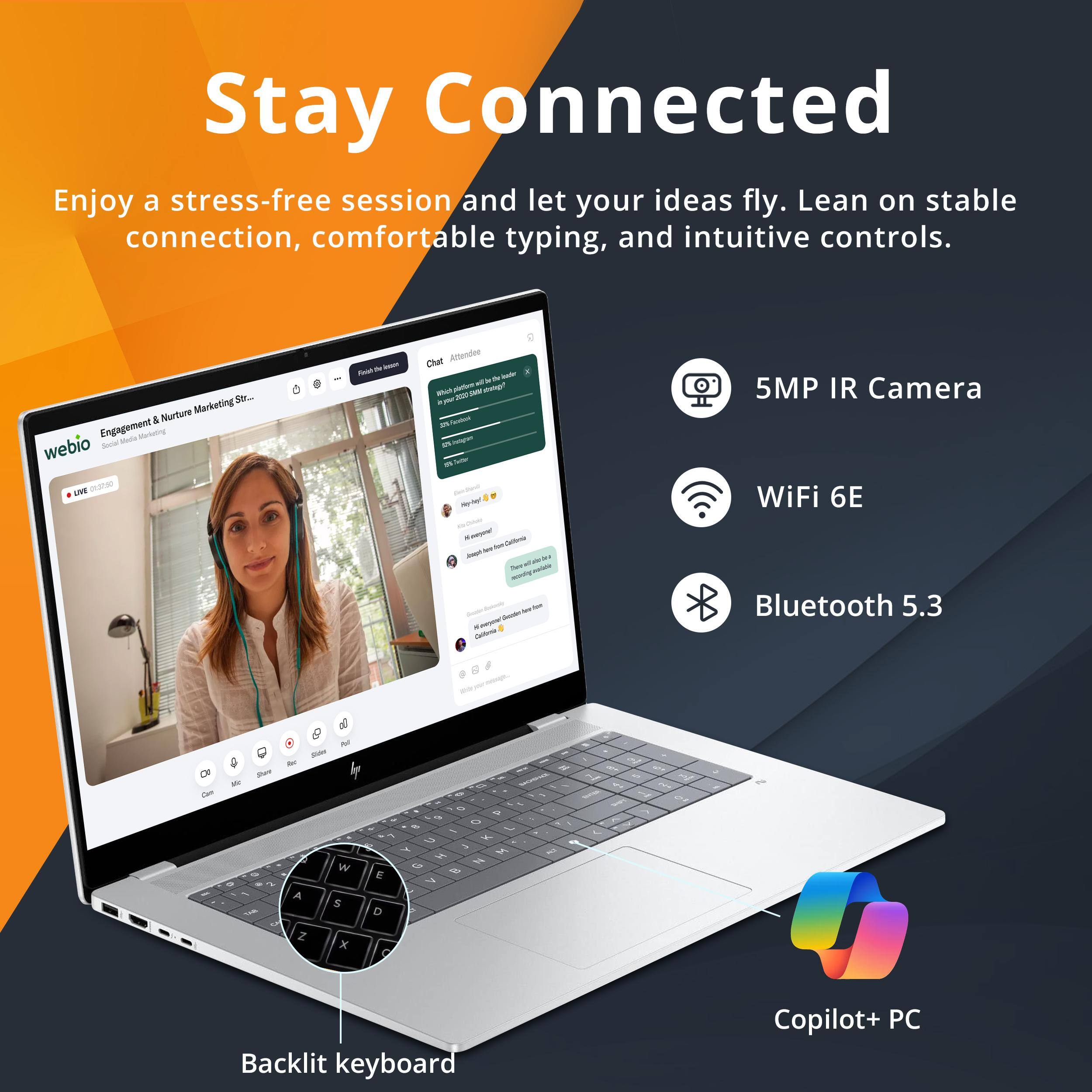Stay Connected  
Enjoy a stress-free session and let your ideas fly. Lean on stable connection, comfortable typing, and intuitive controls.  

Engagement & Nurture Marketing Str...  
Hda Werloting webio Socal ANE  

Chat Attendee  
- - - - Chat Alterndee  
- - - - - mmgr - - . A - c - N - - stm - - - - I - - - - - - - - 5MP IR Camera WiFi 6E Bluetooth 5.3  
a Dr - - e Sar a - -u - 7 W A S Z x - E D - 2 9 - - G - 1 + - H H 2 % & 7 i 5  
Backlit keyboard Copilot+ PC