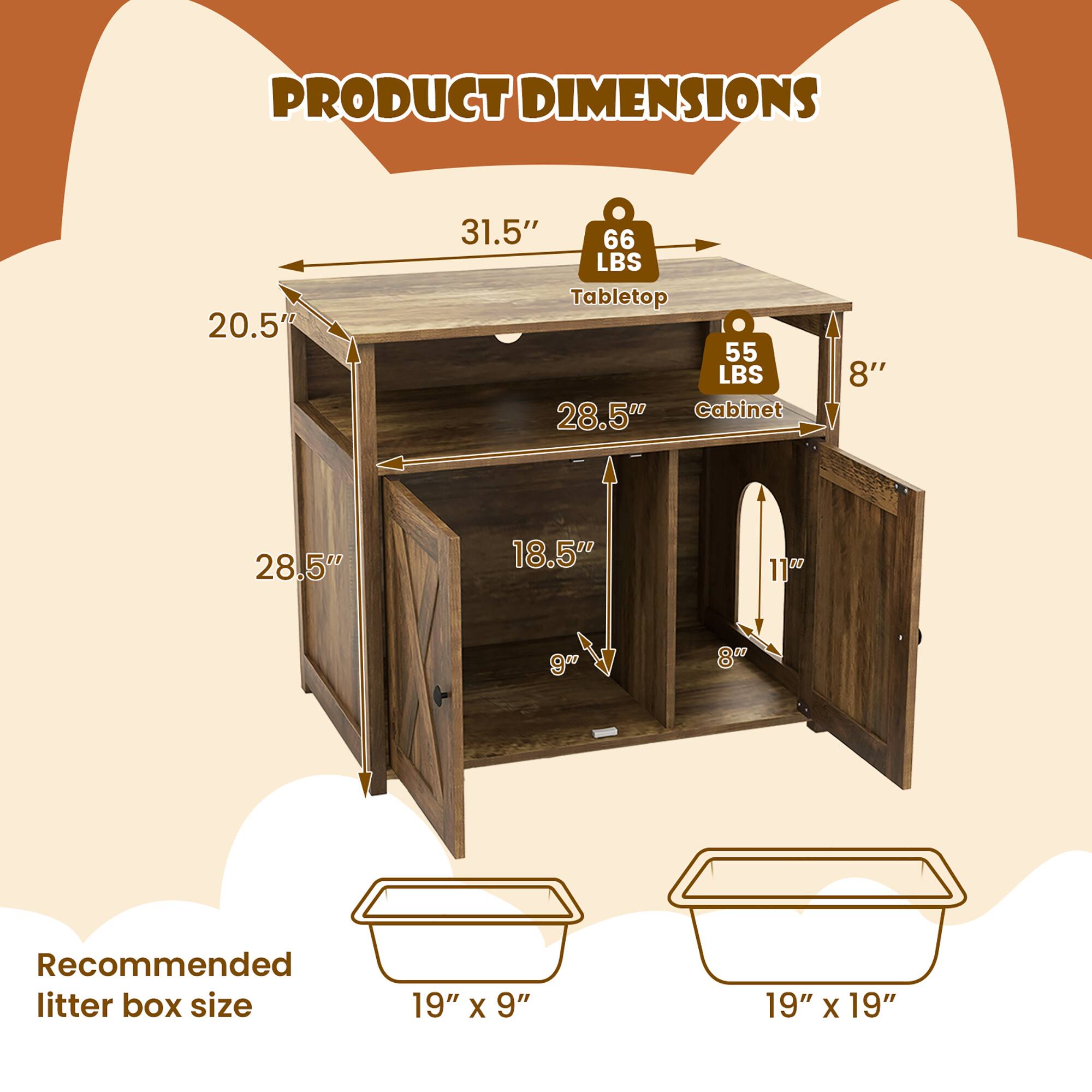PRODUCT DIMENSIONS  
20.5" x 31.5" x 28.5"  
Tabletop: 66 LBS  
Cabinet: 55 LBS  
Recommended litter box size: 19" x 9" or 19" x 19"