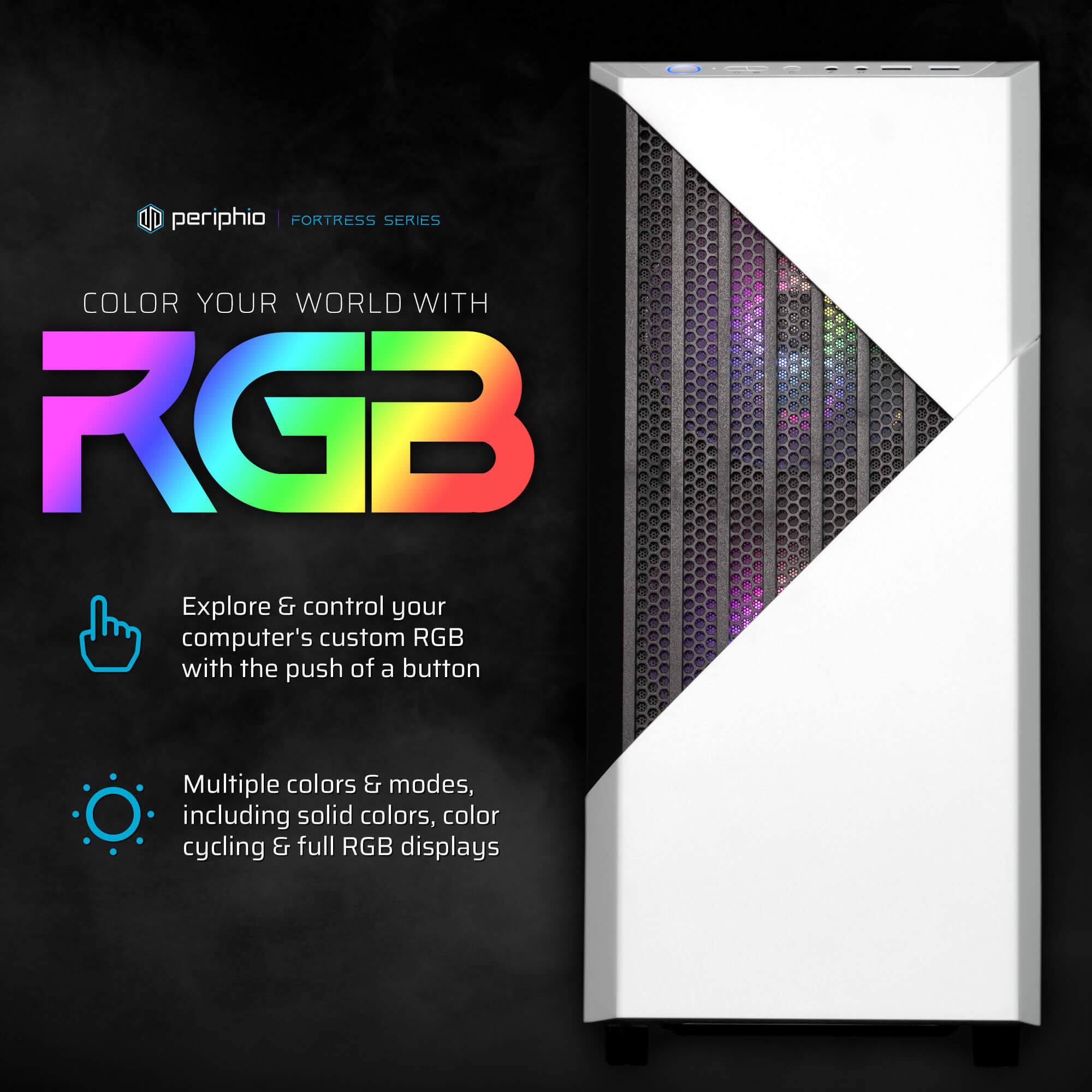 periphio | FORTRESS SERIES

COLOR YOUR WORLD WITH RGB

Explore & control your computer's custom RGB with the push of a button

Multiple colors & modes, including solid colors, color cycling & full RGB displays