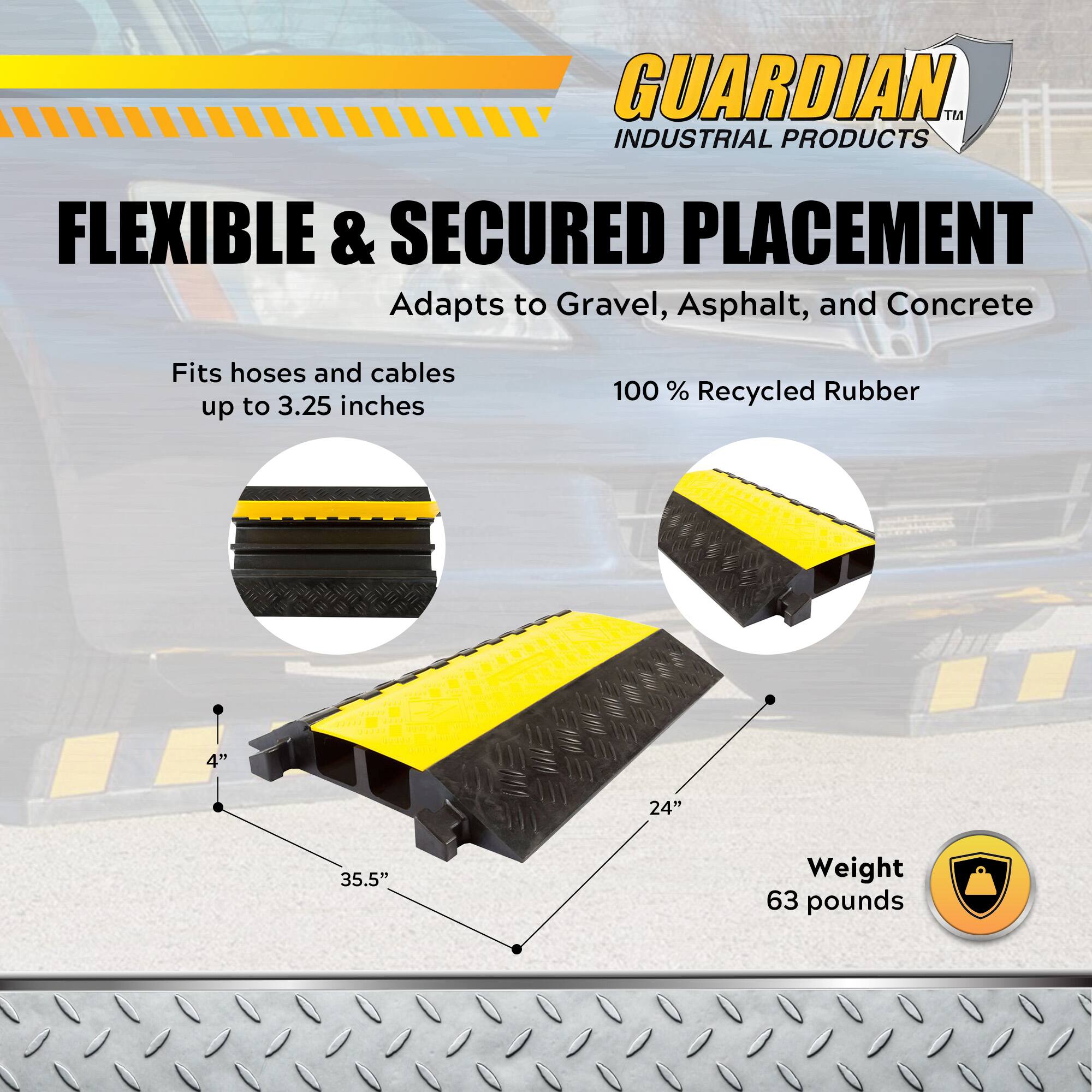 GUARDIAN INDUSTRIAL PRODUCTS

FLEXIBLE & SECURED PLACEMENT  
Adapts to Gravel, Asphalt, and Concrete

Fits hoses and cables up to 3.25 inches

100% Recycled Rubber

4" x 24" x 35.5"

Weight: 63 pounds