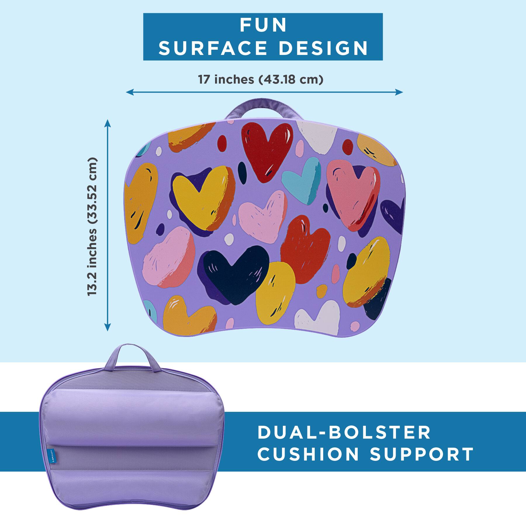 FUN SURFACE DESIGN
17 inches (43.18 cm)
13.2 inches (33.52 cm)
DUAL-BOLSTER CUSHION SUPPORT