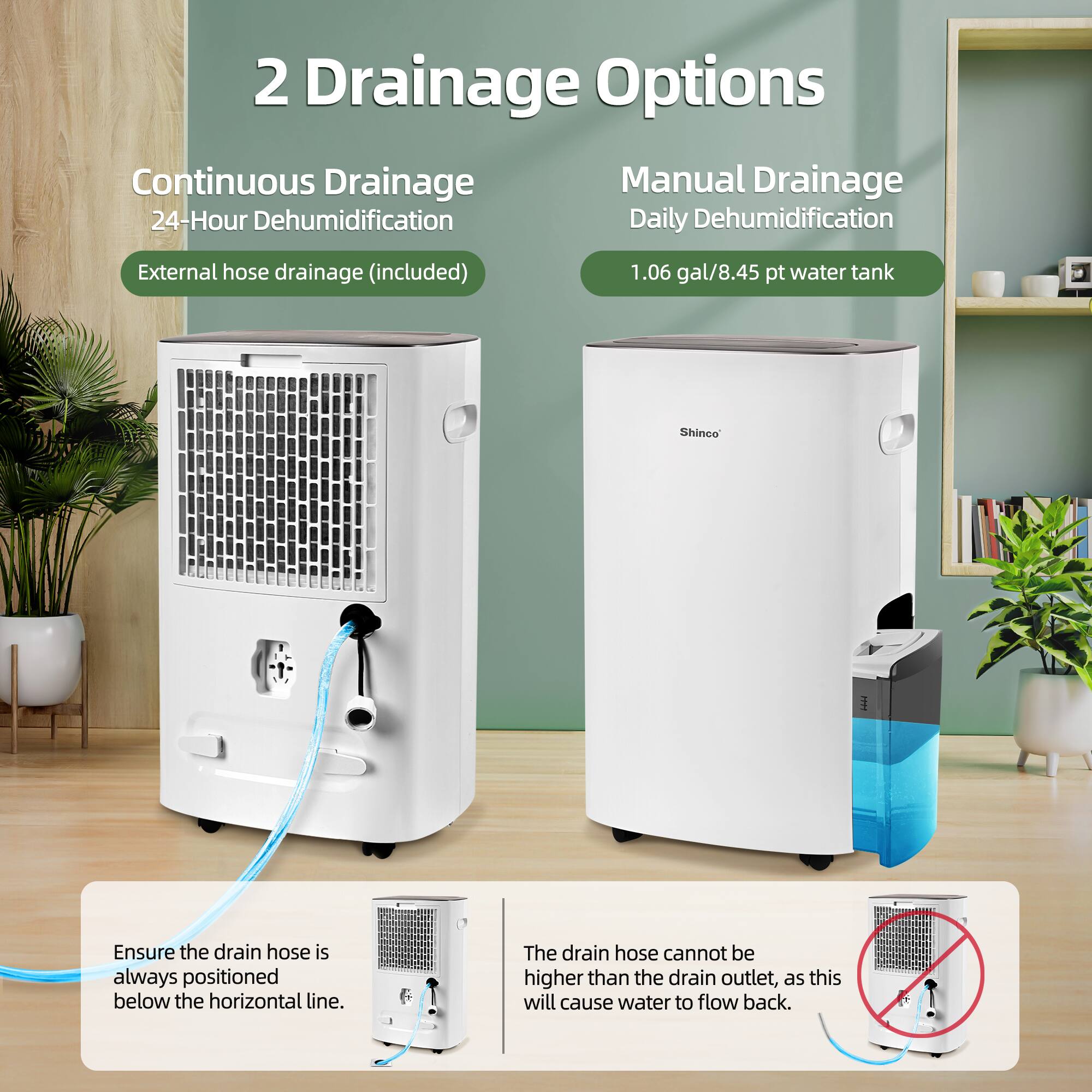 2 Drainage Options

Continuous Drainage  
24-Hour Dehumidification  
External hose drainage (included)

Manual Drainage  
Daily Dehumidification  
1.06 gal/8.45 pt water tank

Ensure the drain hose is always positioned below the horizontal line.

The drain hose cannot be higher than the drain outlet, as this will cause water to flow back.