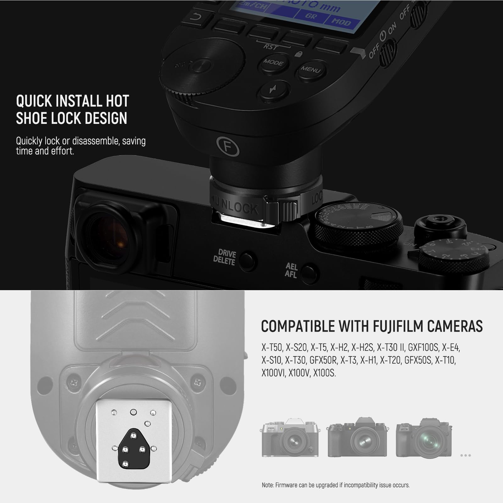 QUICK INSTALL HOT SHOE LOCK DESIGN  
Quickly lock or disassemble, saving time and effort.

COMPATIBLE WITH FUJIFILM CAMERAS  
X-T50, X-S20, X-T5, X-H2, X-H2S, X-T30 II, GFX100S, X-E4, X-S10, X-T30, GFX50R, X-T3, X-H1, X-T20, GFX50S, X-T10, X100VI, X100V, X100S.

Note: Firmware can be upgraded if incompatibility issue occurs.