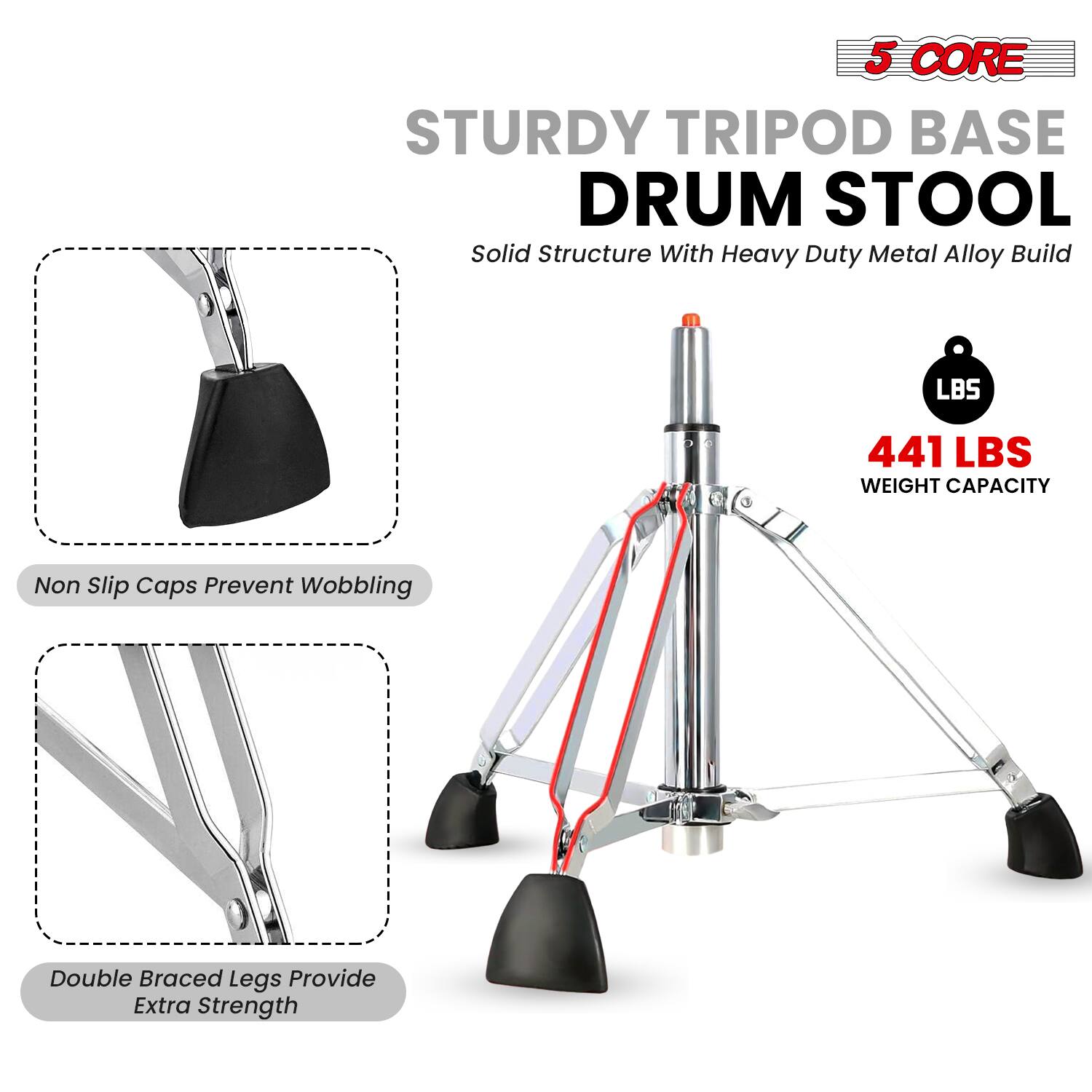 5 CORE STURDY TRIPOD BASE DRUM STOOL  
Solid Structure With Heavy Duty Metal Alloy Build  

441 LBS WEIGHT CAPACITY  

Non Slip Caps Prevent Wobbling  

Double Braced Legs Provide Extra Strength