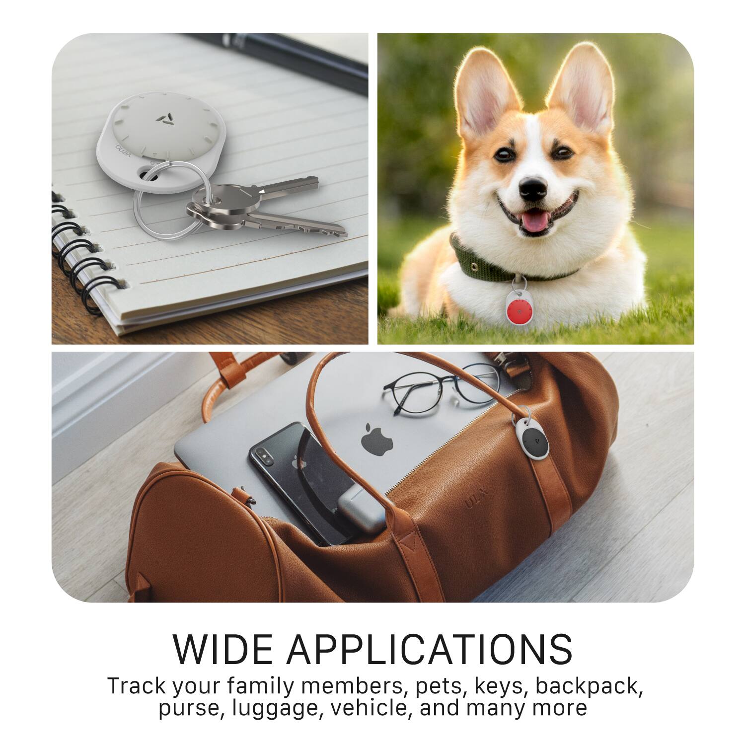 WIDE APPLICATIONS

Track your family members, pets, keys, backpack, purse, luggage, vehicle, and many more