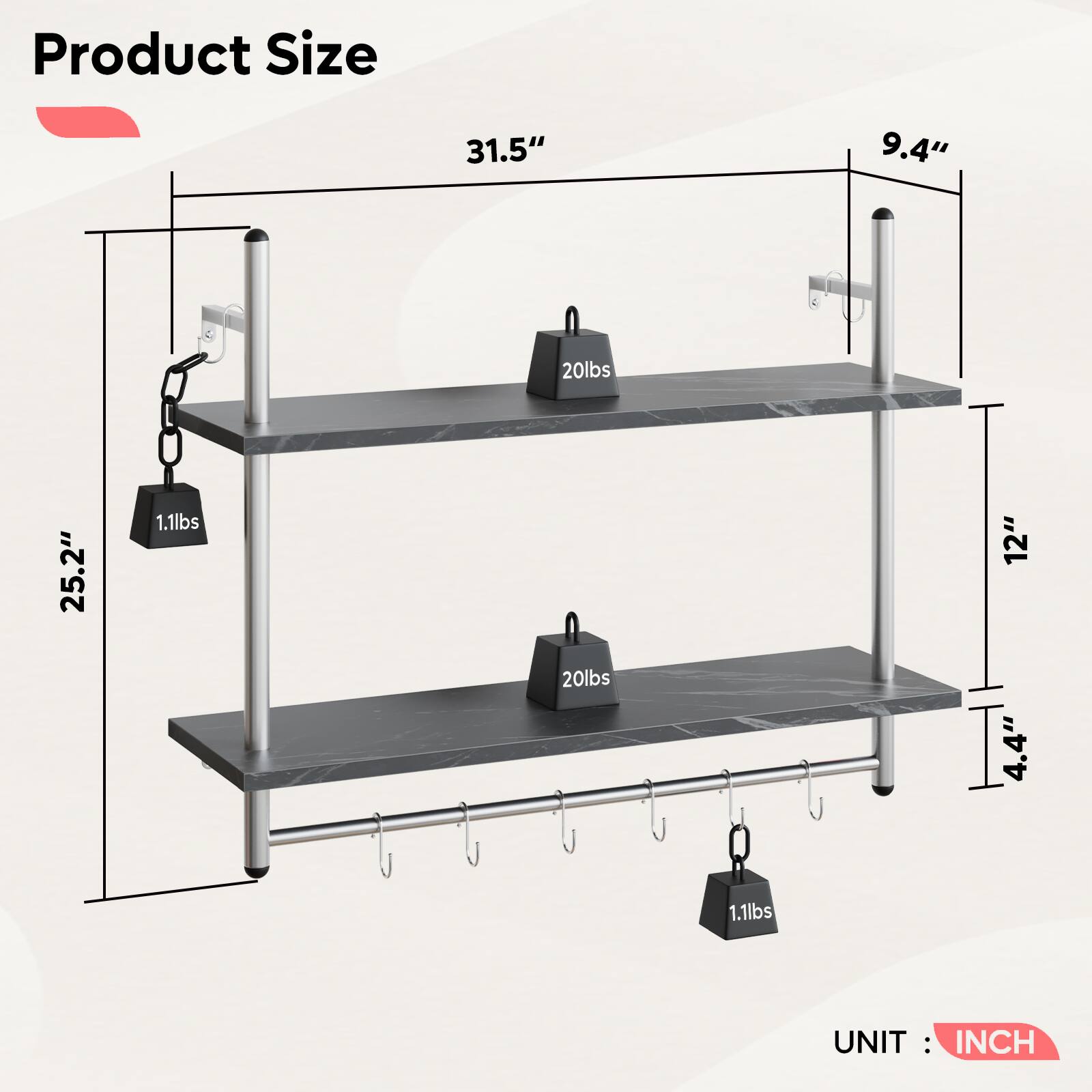Product Size

- 31.5" (Width)
- 9.4" (Depth)
- 25.2" (Height)
- 12" (Shelf Height)
- 4.4" (Hook Height)

Weight Capacity:
- 20lbs (Top Shelf)
- 20lbs (Bottom Shelf)
- 1.1lbs (Hooks)

UNIT: INCH
