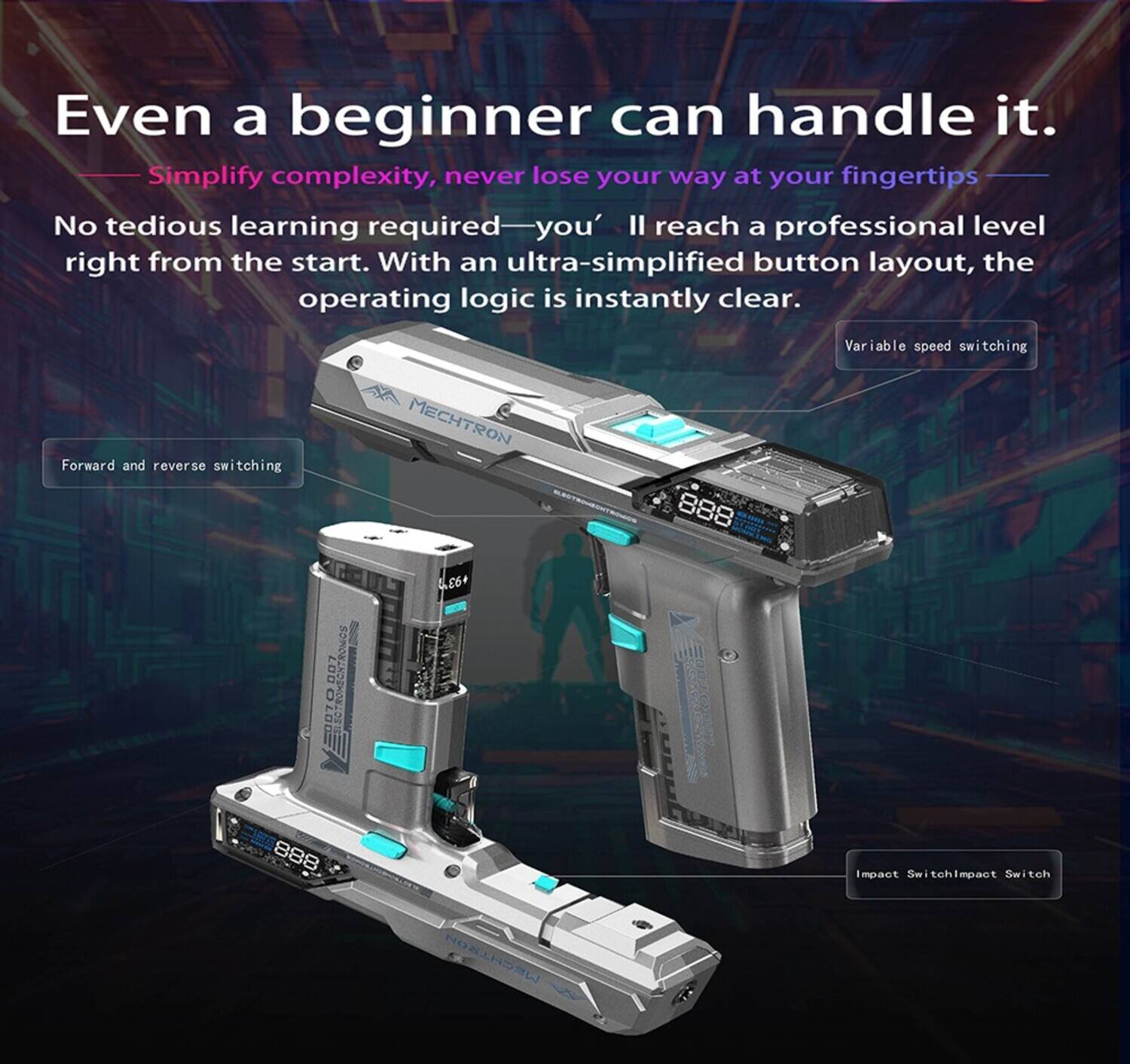 Even a beginner can handle it.  
Simplify complexity, never lose your way at your fingertips.  
No tedious learning required—you'll reach a professional level right from the start. With an ultra-simplified button layout, the operating logic is instantly clear.  
Variable speed switching  
Forward and reverse switching  
MECHTRON  
888  
+93%  
007  
888  
Impact Switch  
Impact Switch