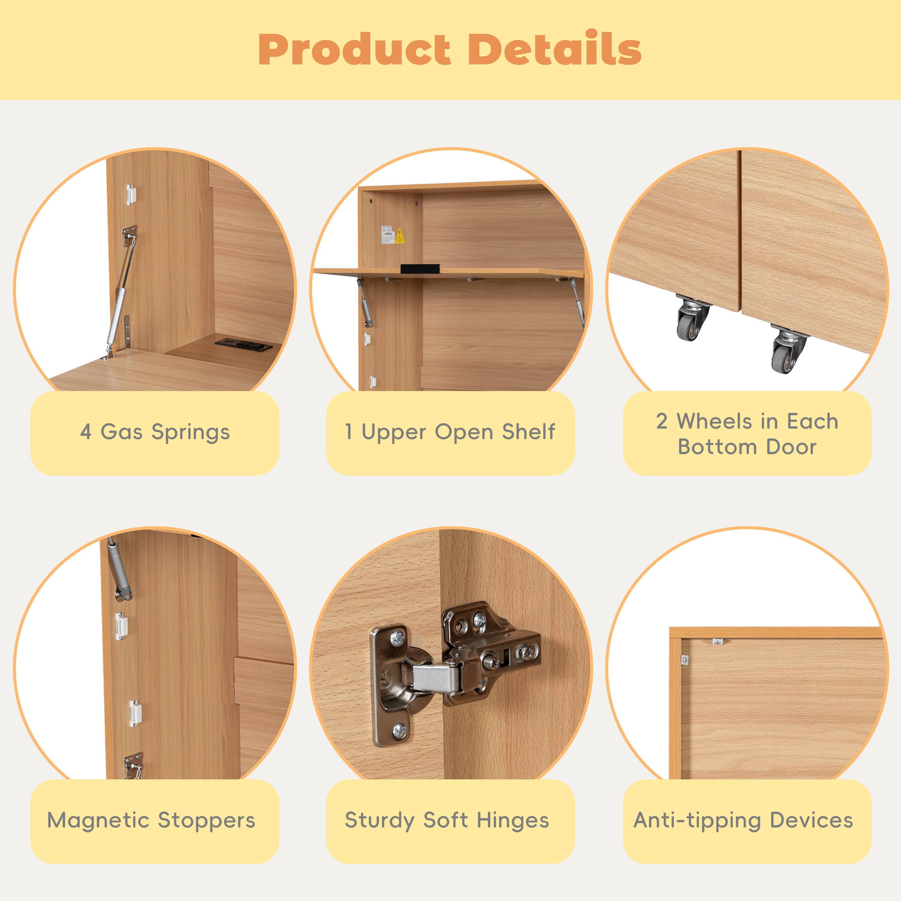 Product Details

- 4 Gas Springs
- 1 Upper Open Shelf
- 2 Wheels in Each Bottom Door
- Magnetic Stoppers
- Sturdy Soft Hinges
- Anti-tipping Devices