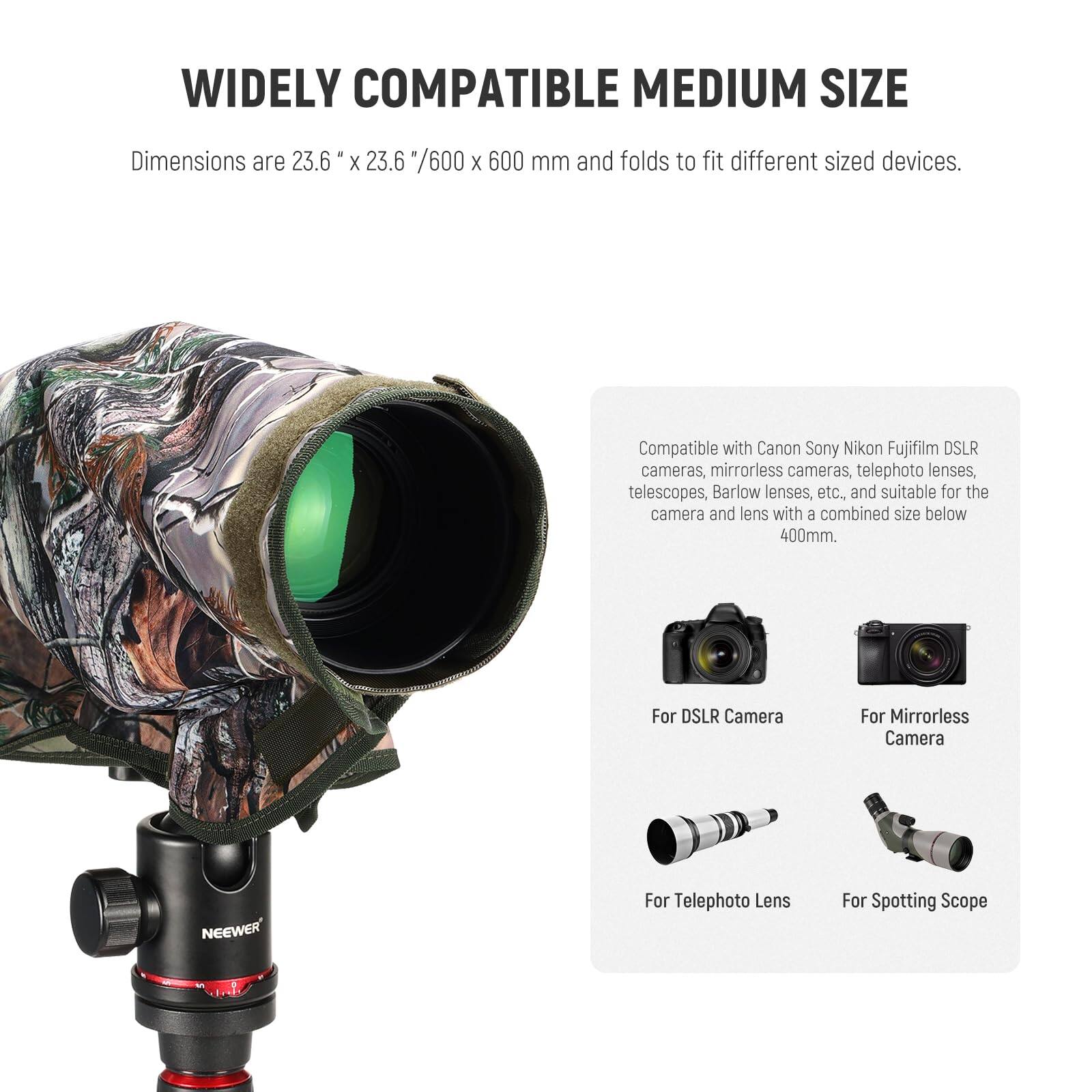WIDELY COMPATIBLE MEDIUM SIZE

Dimensions are 23.6" x 23.6" / 600 x 600 mm and folds to fit different sized devices.

Compatible with Canon, Sony, Nikon, Fujifilm DSLR cameras, mirrorless cameras, telephoto lenses, telescopes, Barlow lenses, etc., and suitable for the camera and lens with a combined size below 400mm.

For DSLR Camera  
For Mirrorless Camera  
For Telephoto Lens  
For Spotting Scope