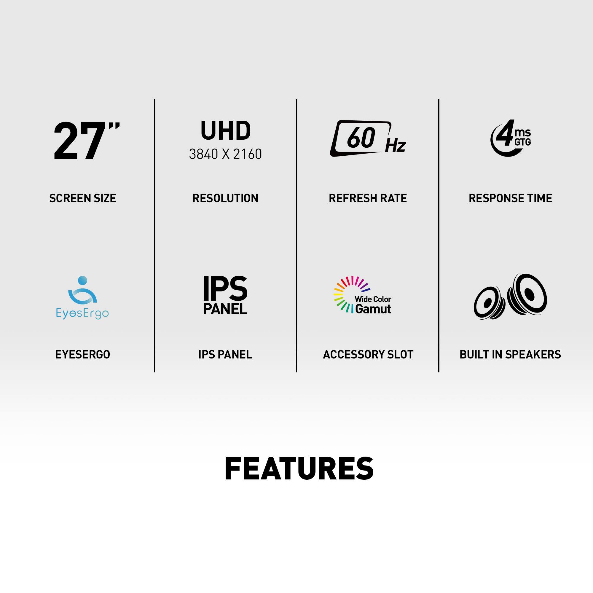 Features:

* 27" UHD 3840 x 2160 60 Hz 4 GTG ms
* Screen Size
* Resolution
* Refresh Rate
* Response Time
* EyesErgo IPS Panel
* Wide Color Gamut
* Accessory Slot
* Built-in Speakers