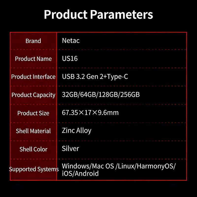 Product Parameters

Brand: Netac  
Product Name: US16  
Product Interface: USB 3.2 Gen 2+Type-C  
Product Capacity: 32GB/64GB/128GB/256GB  
Product Size: 67.35x17x9.6mm  
Shell Material: Zinc Alloy  
Shell Color: Silver  
Supported Systems: Windows/Mac OS/Linux/HarmonyOS/iOS/Android
