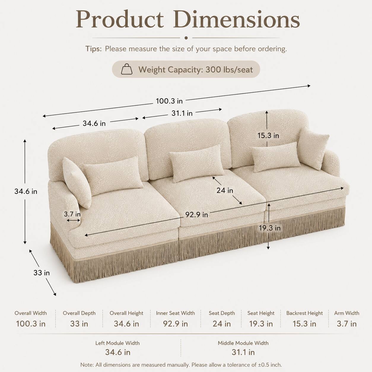 Product Dimensions

Tips: Please measure the size of your space before ordering.

Weight Capacity: 300 lbs/seat

Overall Width: 100.3 in
Overall Depth: 33 in
Overall Height: 34.6 in
Inner Seat Width: 92.9 in
Seat Depth: 24 in
Seat Height: 19.3 in
Backrest Height: 15.3 in
Arm Width: 3.7 in
Left Module Width: 34.6 in
Middle Module Width: 31.1 in

Note: All dimensions are measured manually. Please allow a tolerance of ±0.5 inch.