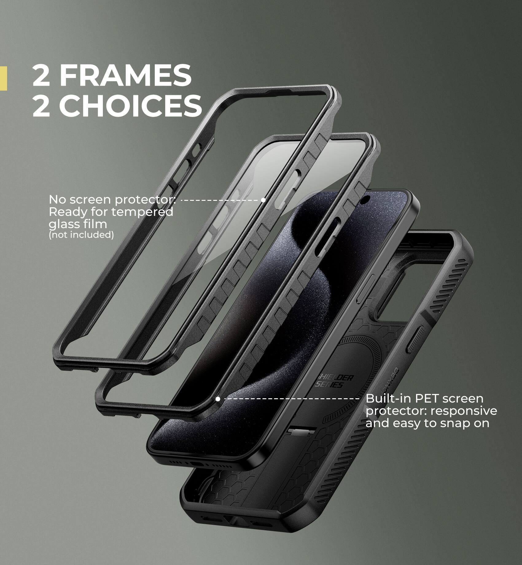 2 FRAMES 2 CHOICES

No screen protector
Ready for tempered glass film (not included)

Built-in PET screen protector: responsive and easy to snap on