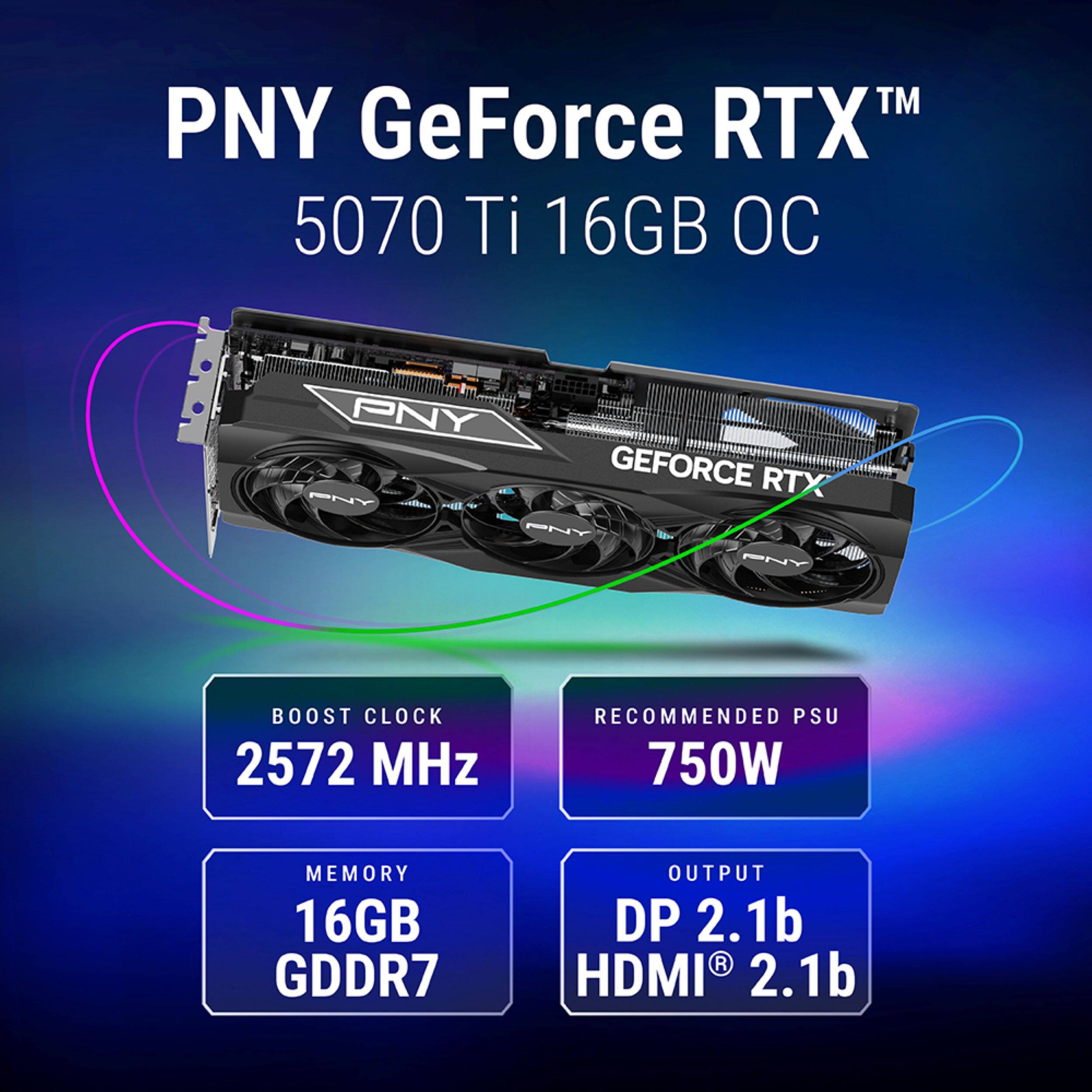 PNY GeForce RTX 5070 Ti 16GB OC

BOOST CLOCK 2572 MHz

RECOMMENDED PSU 750W

MEMORY 16GB GDDR7

OUTPUT DP 2.1b HDMI 2.1b