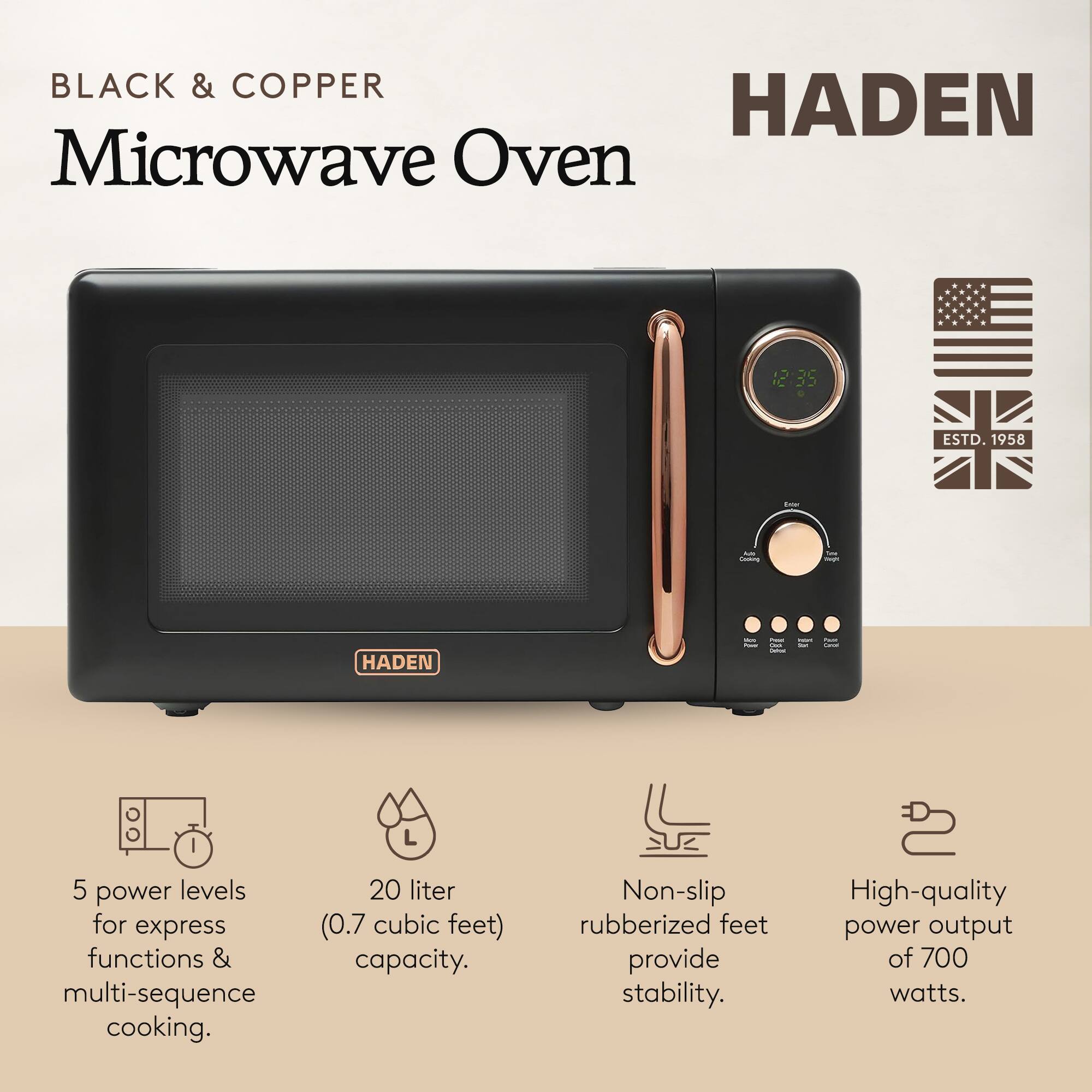 BLACK & COPPER  
Microwave Oven  

HADEN  

- 5 power levels for express functions & multi-sequence cooking.  
- 20 liter (0.7 cubic feet) capacity.  
- Non-slip rubberized feet provide stability.  
- High-quality power output of 700 watts.  

ESTD. 1958