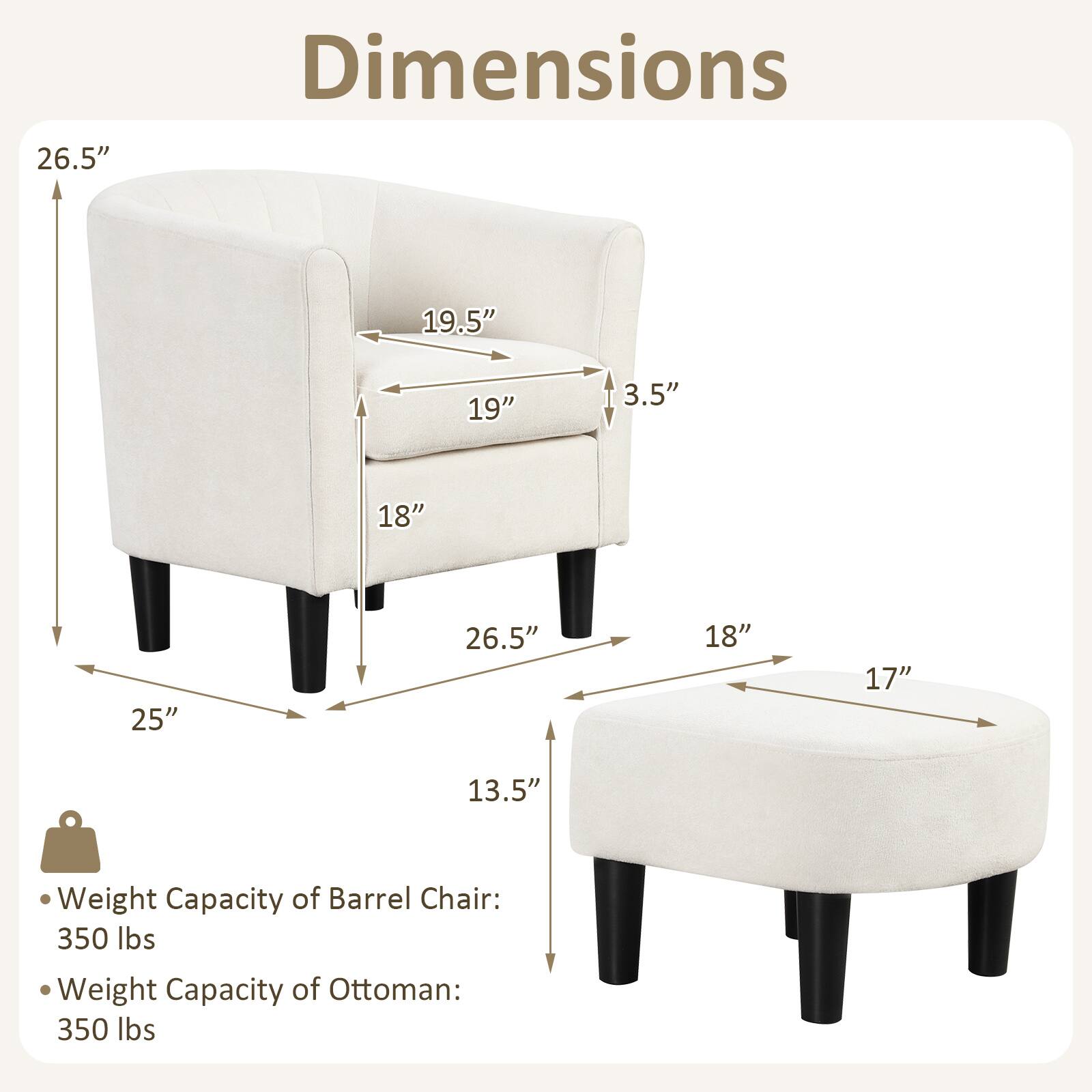 Dimensions: 26.5" 19.5" 19" 3.5" 18" 25" 26.5" 18" 17" 13.5"

Weight Capacity of Barrel Chair: 350 lbs

Weight Capacity of Ottoman: 350 lbs