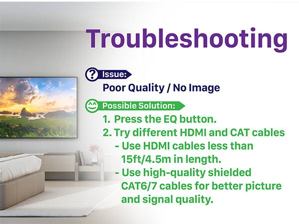 Issue: Poor Quality / No Image
Possible Solution:
1. Press the EQ button.
2. Try different HDMI and CAT cables
   - Use HDMI cables less than 15ft/4.5m in length.
   - Use high-quality shielded CAT6/7 cables for better picture and signal quality.