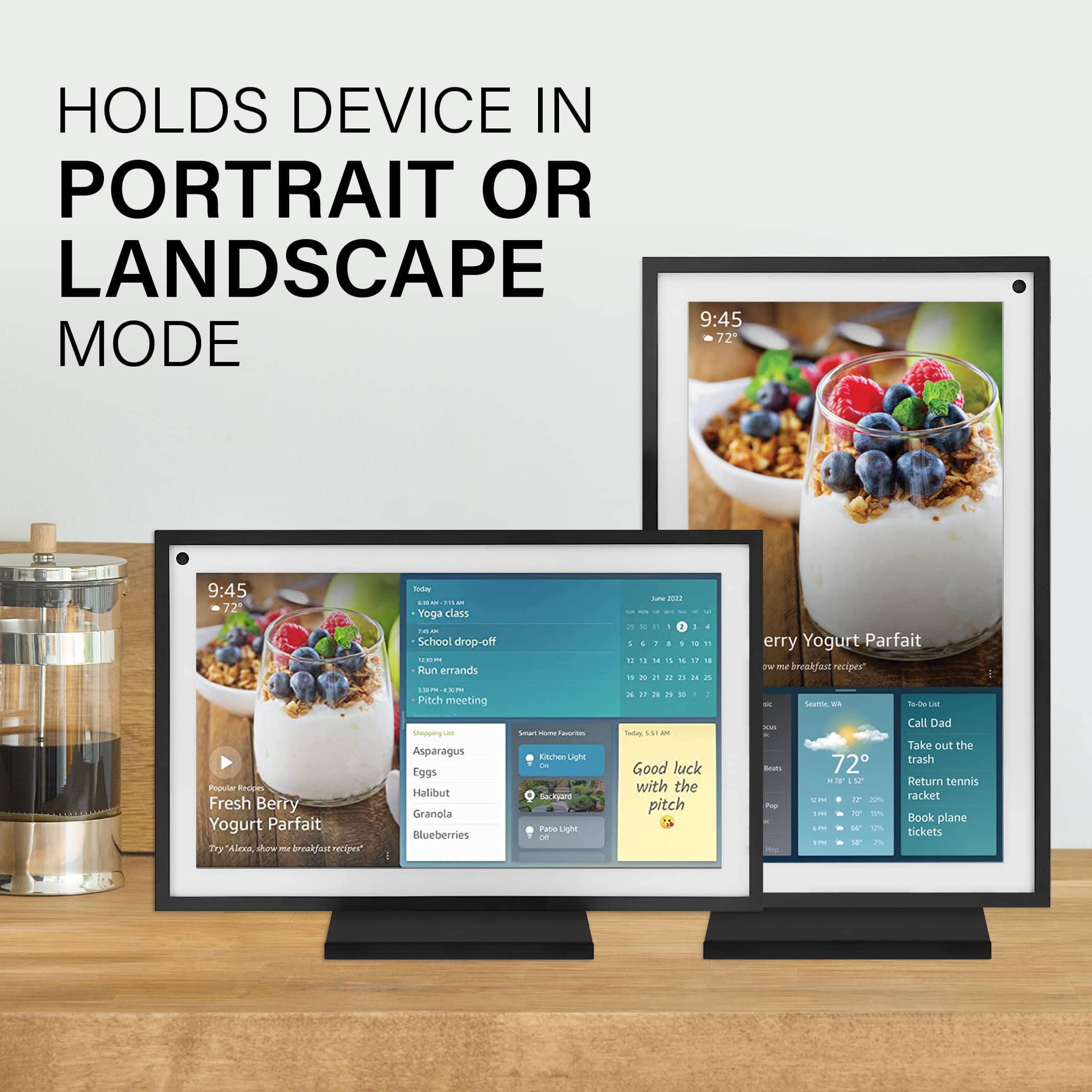 HOLDS DEVICE IN PORTRAIT OR LANDSCAPE MODE 9:45 AM 72° 9:45 AM 72°
Today:
* Yoga class
* School drop-off
* Run errands
* Pitch meeting
Tomorrow:
* Fresh Berry Yogurt Parfait
* Broccoli
* Asparagus
* Eggs
* Halibut
* Granola
* Blueberries
* Soat
* Norcal Light
* Skiare Patio Light
* Good luck with the pitch
* Call Dad
* Take out the trash
* Return tennis racket
* Book plane tickets