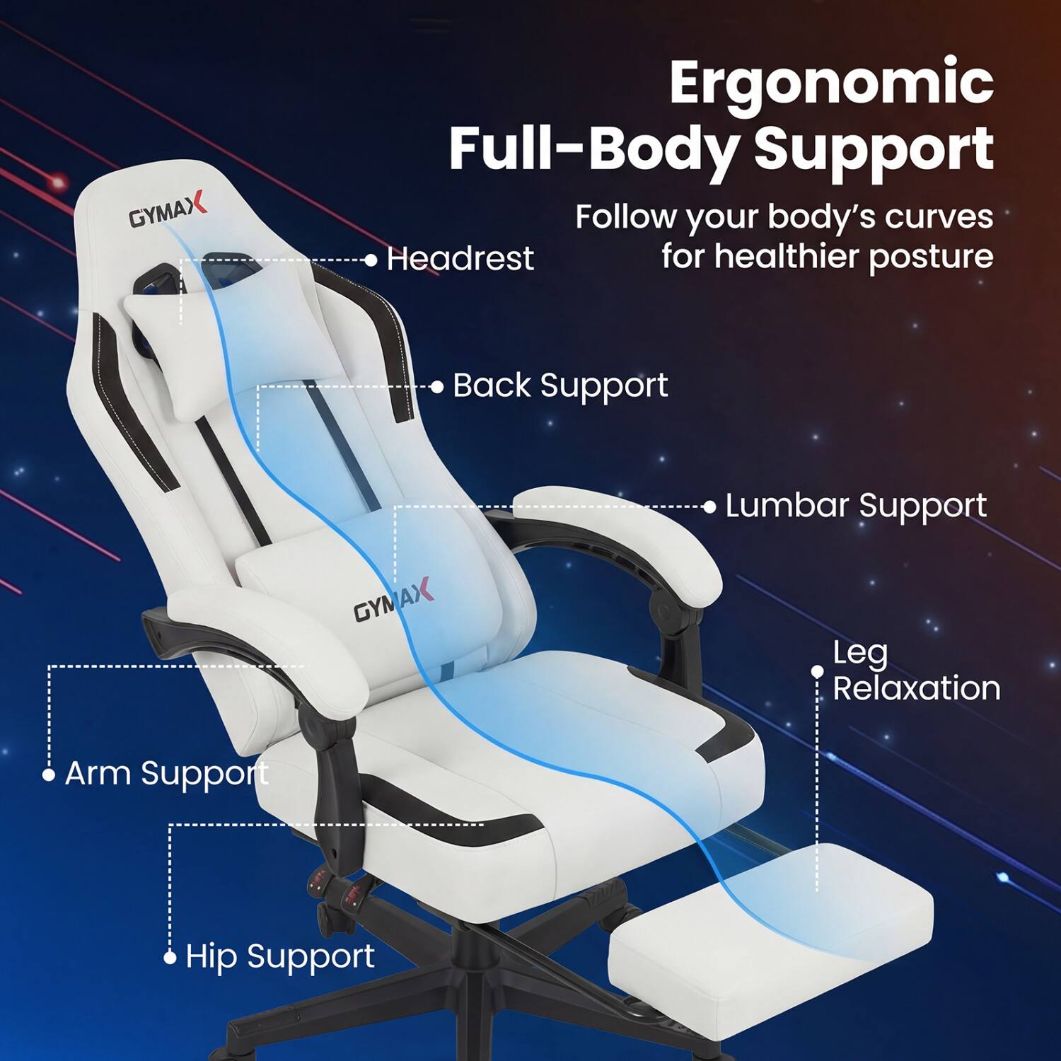 GYMAX  
Ergonomic Full-Body Support  
Follow your body's curves for healthier posture  
- Headrest Support  
- Back Support  
- Lumbar Support  
- Leg Relaxation  
- Arm Support  
- Hip Support