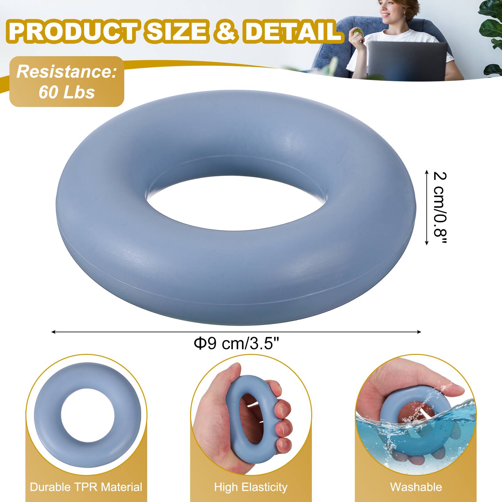 PRODUCT SIZE & DETAIL  
Resistance: 60 Lbs  
2 cm/0.8"  
8"  
9 cm/3.5"  
Durable TPR Material  
High Elasticity  
Washable