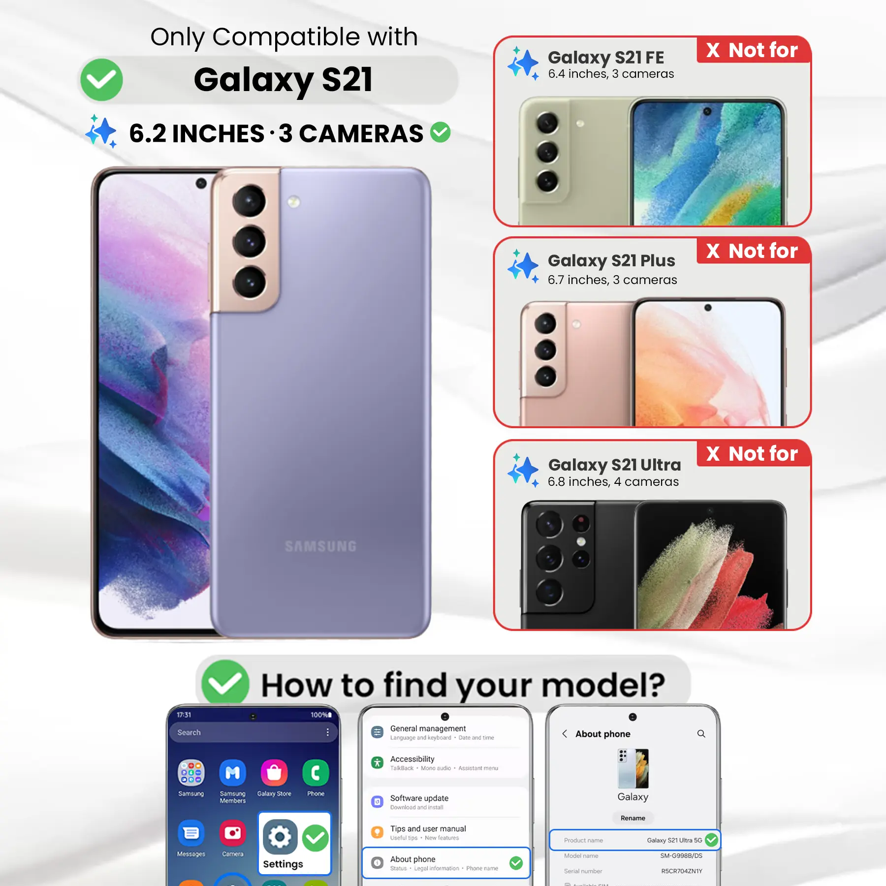 Only Compatible with Galaxy S21  
6.2 INCHES · 3 CAMERAS

Galaxy S21 FE  
6.4 inches, 3 cameras  
X Not for

Galaxy S21 Plus  
6.7 inches, 3 cameras  
X Not for

Galaxy S21 Ultra  
6.8 inches, 4 cameras  
X Not for

SAMSUNG

17:31  
Search

How to find your model?  
100% General management  
Language and keyboard  
Date & time  
About phone

Phone  
Accessibility  
TalkBack  
More settings  
Software update  
Download and install  
Tips and user manual  
Use tips - New features  
About phone

Product name  
Galaxy S21 Ultra 5G  
Model name  
SM-G998B/DS  
Serial number  
RSCR704ZNTY