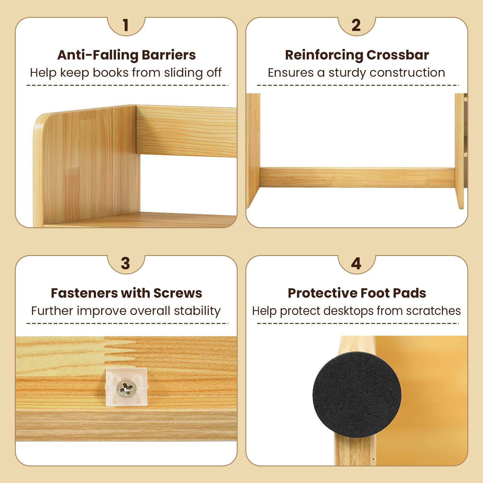 1. Anti-Falling Barriers
   - Help keep books from sliding off

2. Reinforcing Crossbar
   - Ensures a sturdy construction

3. Fasteners with Screws
   - Further improve overall stability

4. Protective Foot Pads
   - Help protect desktops from scratches