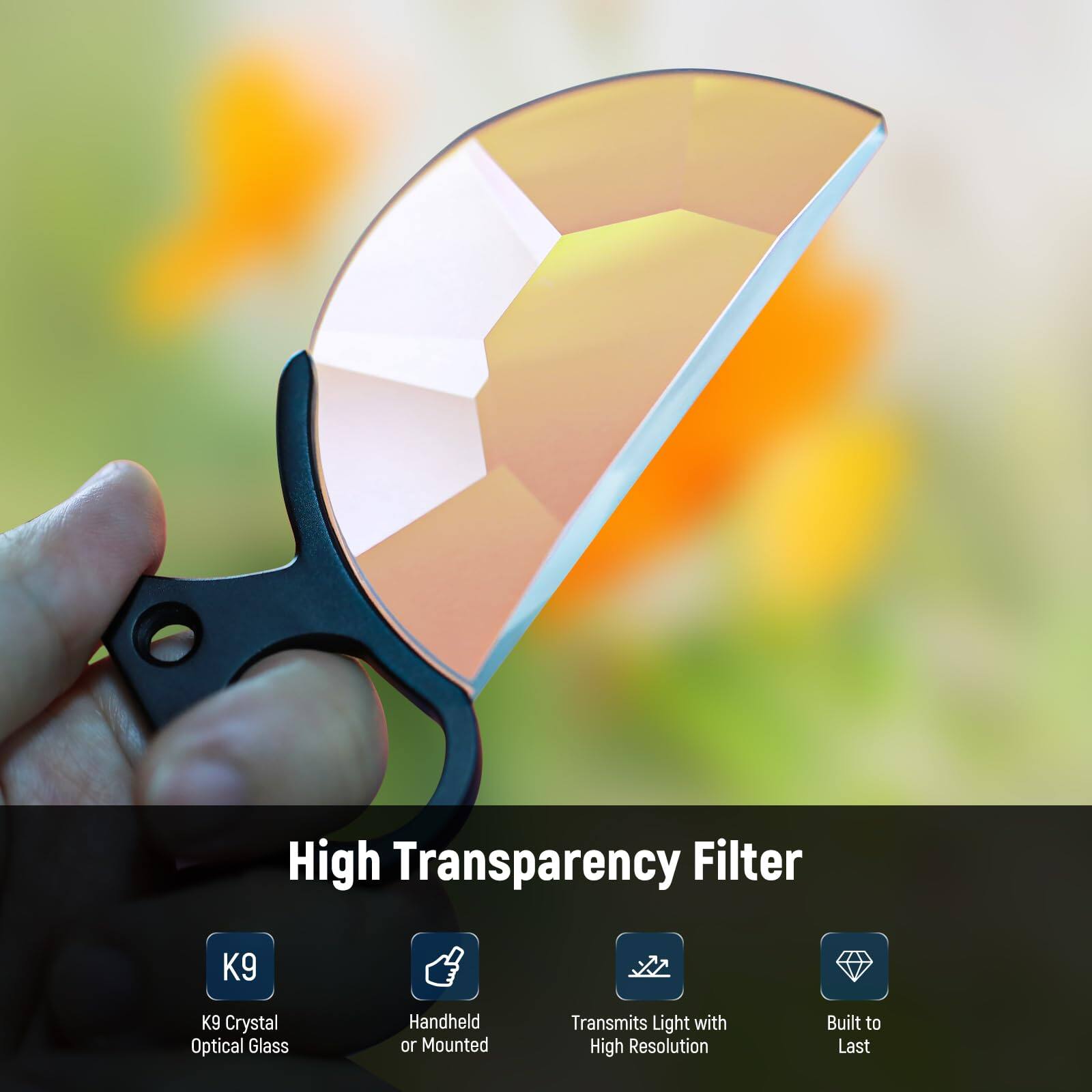High Transparency Filter  
K9 Crystal Optical Glass  
Handheld or Mounted  
Transmits Light with High Resolution  
Built to Last