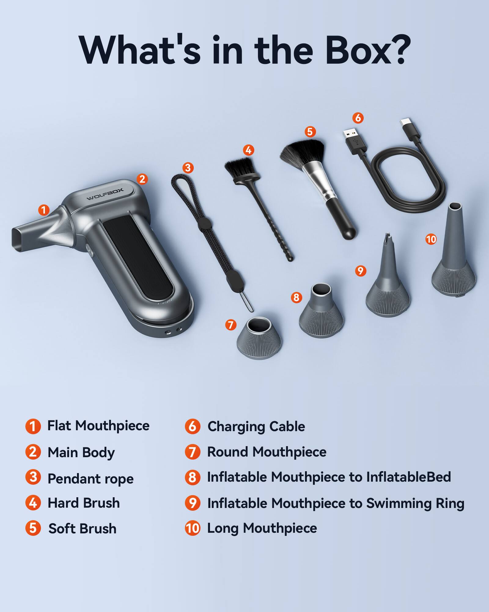 What's in the Box?

1. Flat Mouthpiece
2. Main Body
3. Pendant rope
4. Hard Brush
5. Soft Brush
6. Charging Cable
7. Round Mouthpiece
8. Inflatable Mouthpiece to Inflatable Bed
9. Inflatable Mouthpiece to Swimming Ring
10. Long Mouthpiece