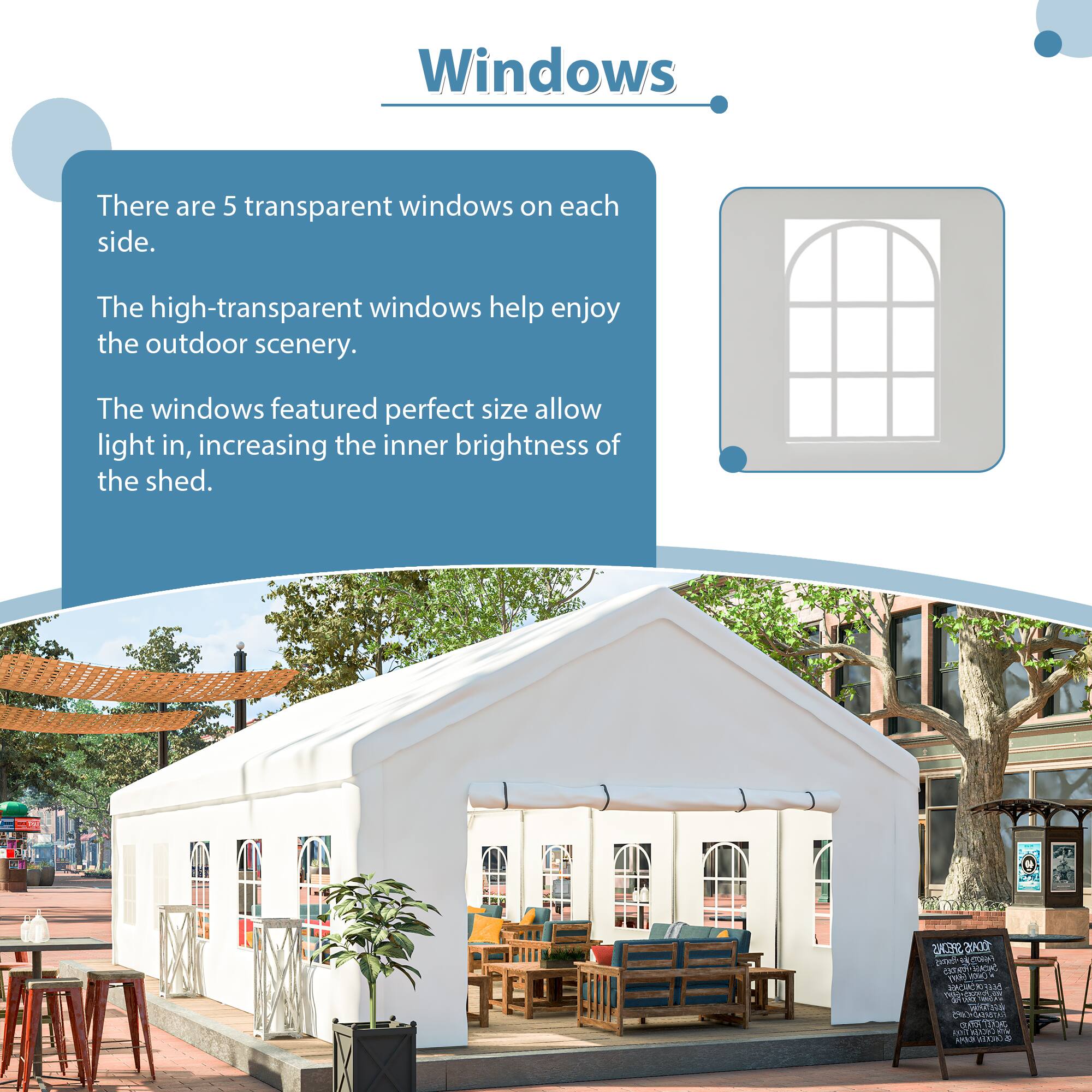 Windows

There are 5 transparent windows on each side.

The high-transparent windows help enjoy the outdoor scenery.

The windows featured perfect size allow light in, increasing the inner brightness of the shed.