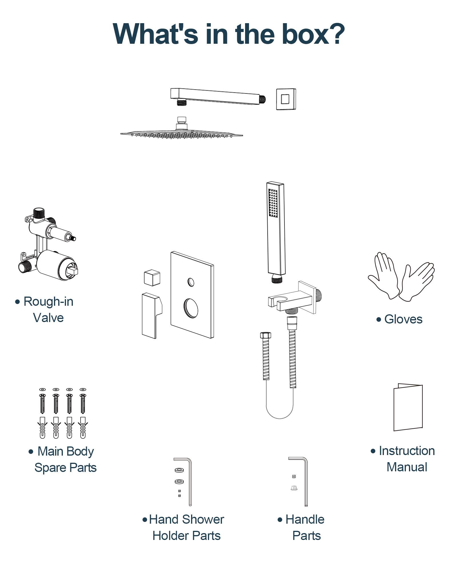 What's in the box?

- Rough-in Valve
- Main Body Spare Parts
- Hand Shower Holder Parts
- Handle Parts
- Gloves
- Instruction Manual