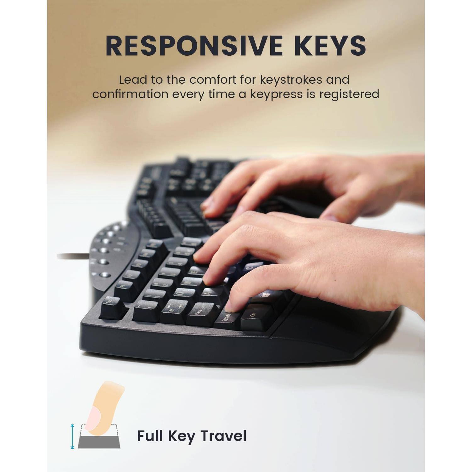 RESPONSIVE KEYS  
Lead to the comfort for keystrokes and confirmation every time a keypress is registered  

Full Key Travel