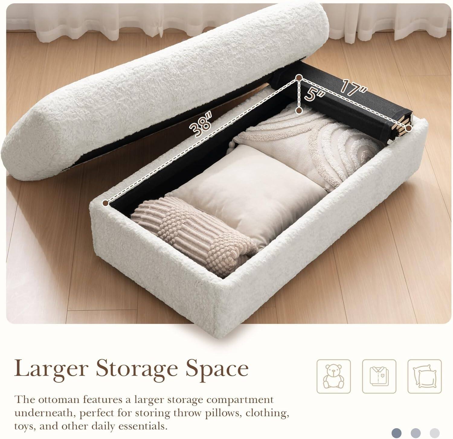38" x 5" x 17" Larger Storage Space

The ottoman features a larger storage compartment underneath, perfect for storing throw pillows, clothing, toys, and other daily essentials.