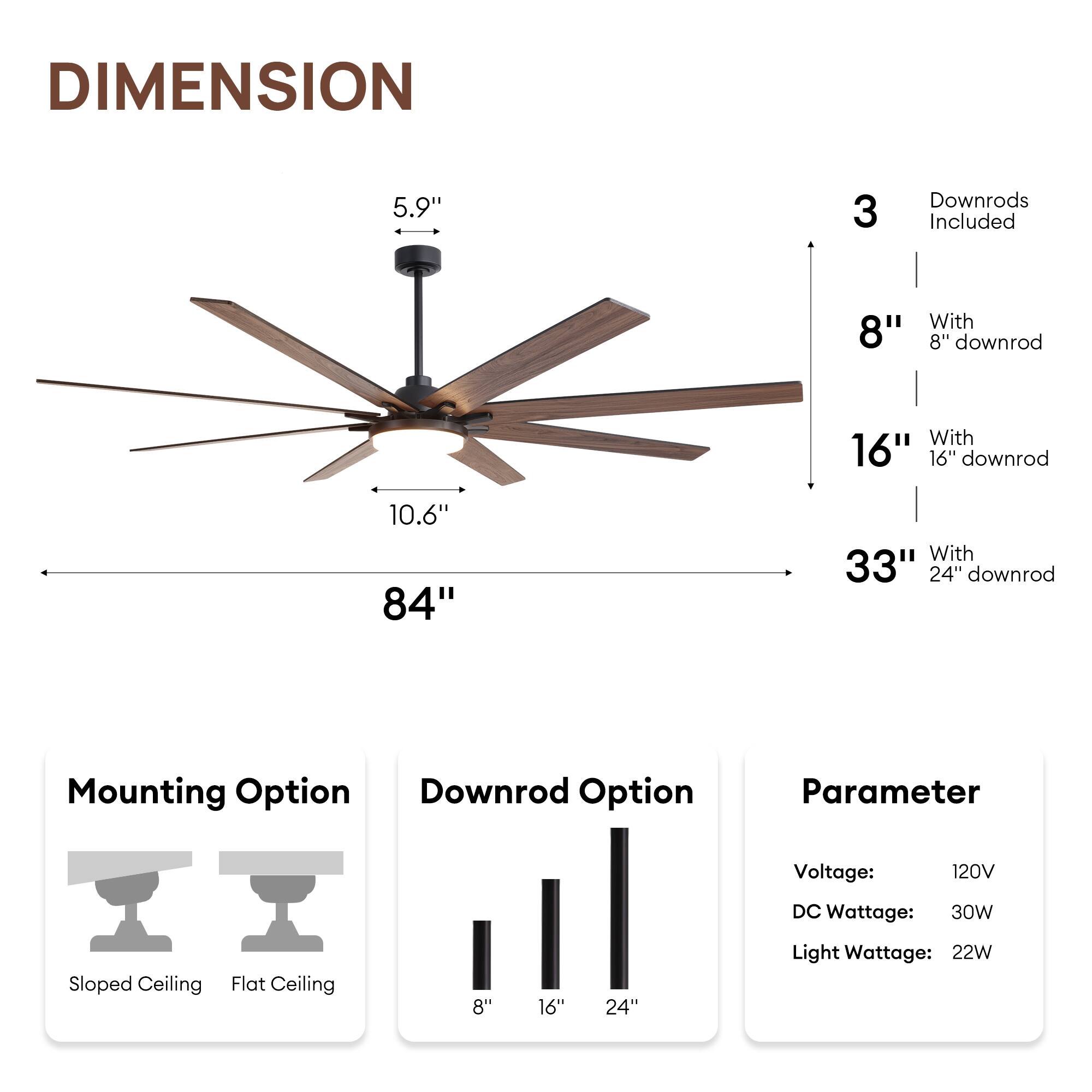 **DIMENSION**

- Blade Length: 84"
- Blade Width: 10.6"
- Motor Housing: 5.9"
- Overall Height: 33" (with 24" downrod)

**Downrod Options**

- 8" downrod
- 16" downrod
- 24" downrod

**Mounting Option**

- Sloped Ceiling
- Flat Ceiling

**Parameter**

- Voltage: 120V
- DC Wattage: 30W
- Light Wattage: 22W

**Downrod Included**

- 3 Downrods Included