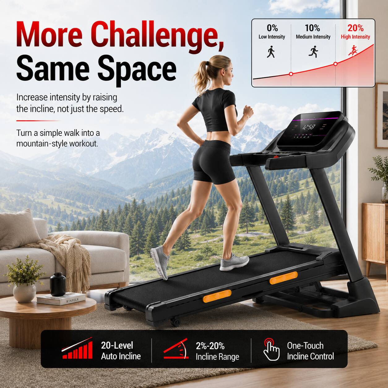 More Challenge, Same Space

Increase intensity by raising the incline, not just the speed.

Turn a simple walk into a mountain-style workout.

0% Low Intensity
10% Medium Intensity
20% High Intensity

20-Level Auto Incline
2%-20% Incline Range
One-Touch Incline Control