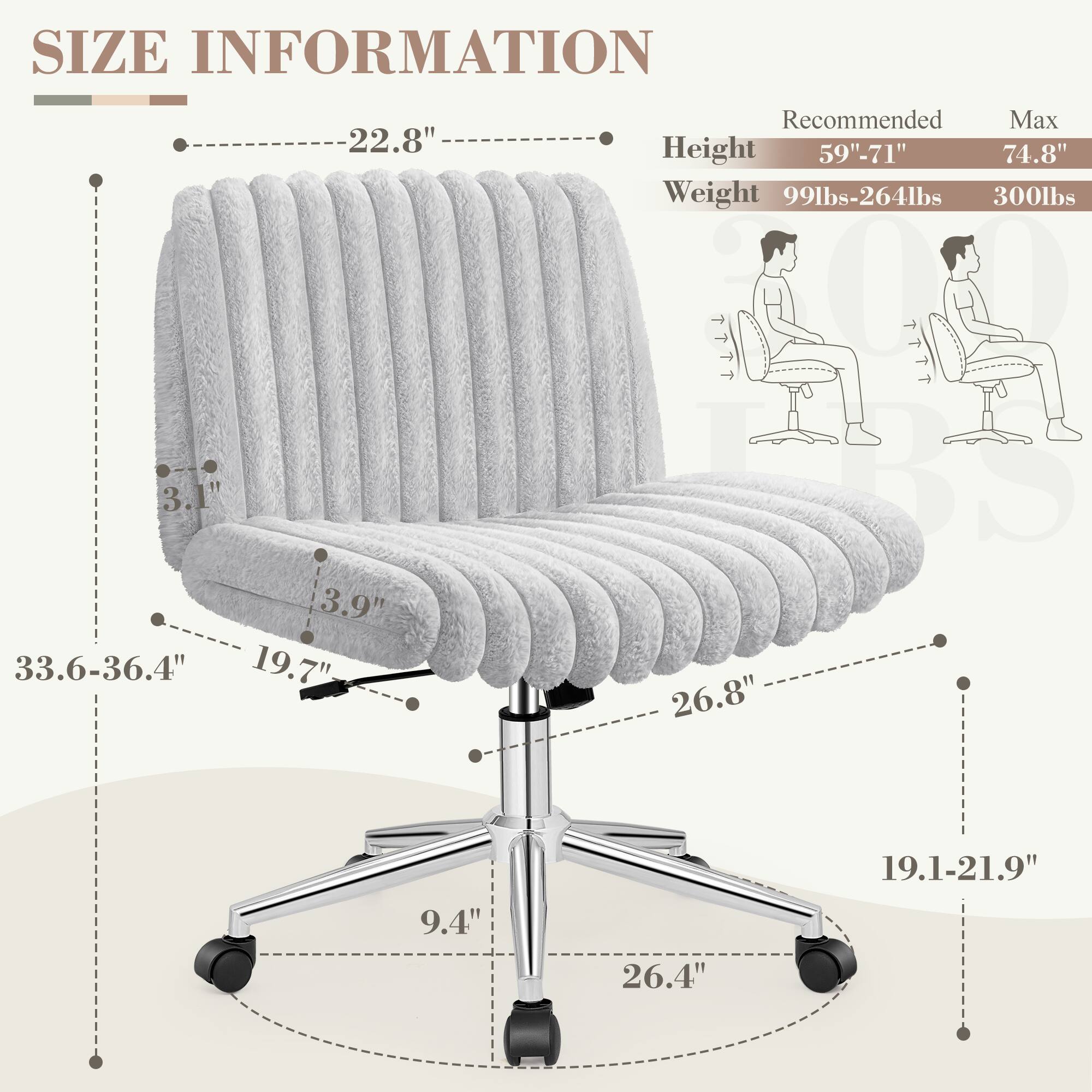 **SIZE INFORMATION**

- **Height:** 59"-71" (Recommended) / 74.8" (Max)
- **Weight:** 99lbs-264lbs / 300lbs

**Dimensions:**
- **Backrest Height:** 22.8"
- **Backrest Width:** 33.6-36.4"
- **Seat Height:** 19.7"
- **Seat Depth:** 19.1-21.9"
- **Seat Width:** 26.8"
- **Armrest Height:** 3.9"
- **Armrest Width:** 26.4"
- **Base Width:** 26.4"
- **Base Height:** 9.4"
