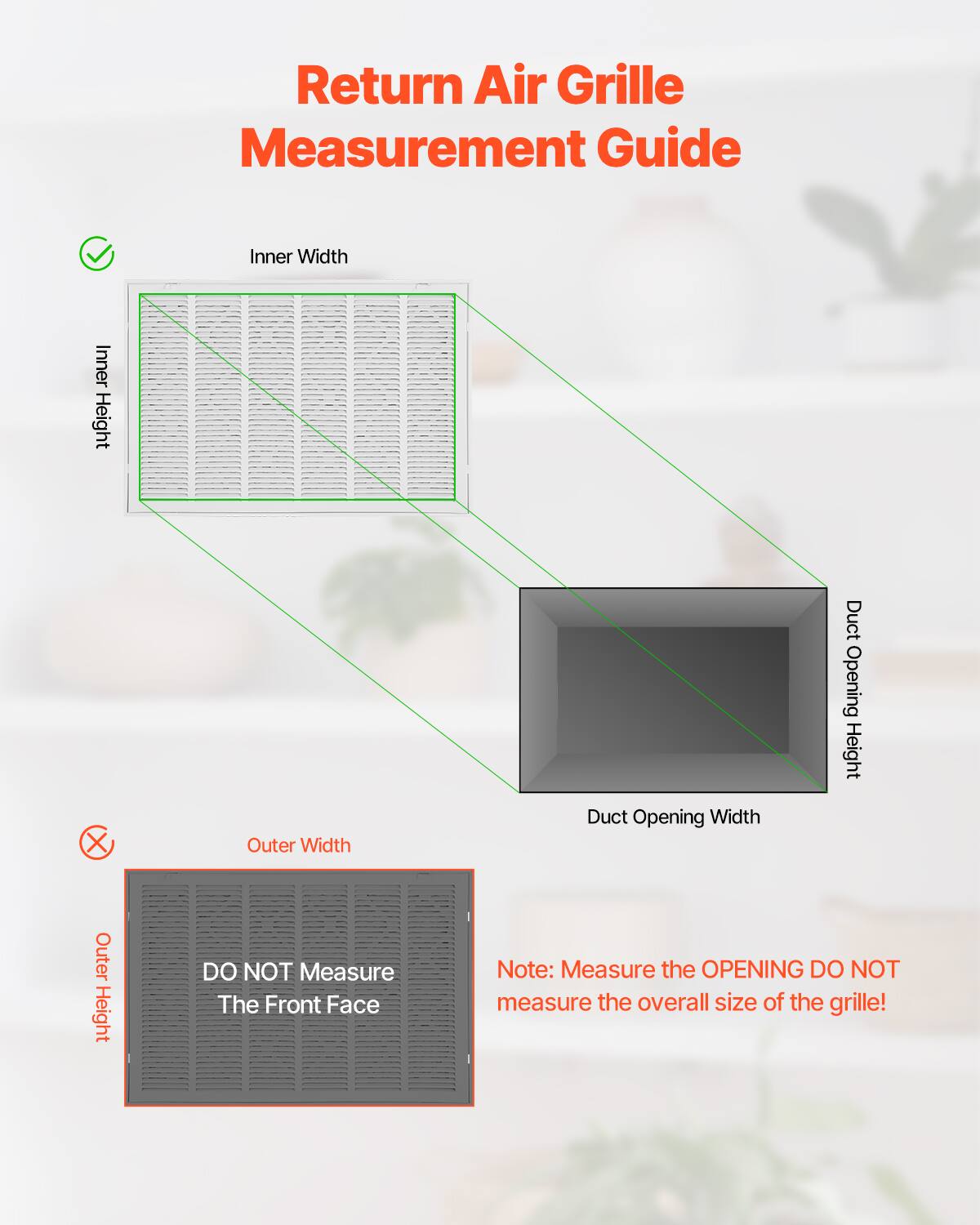 Return Air Grille Measurement Guide

- Inner Width
- Inner Height
- Duct Opening Width
- Duct Opening Height

DO NOT Measure The Front Face

Note: Measure the OPENING DO NOT measure the overall size of the grille!