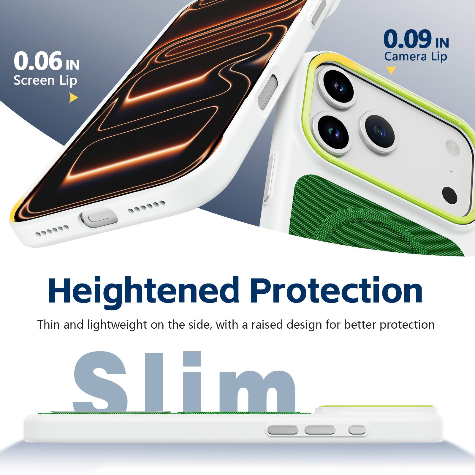 0.06 IN Screen Lip  
0.09 IN Camera Lip  
Heightened Protection  
Thin and lightweight on the side, with a raised design for better protection  
Slim