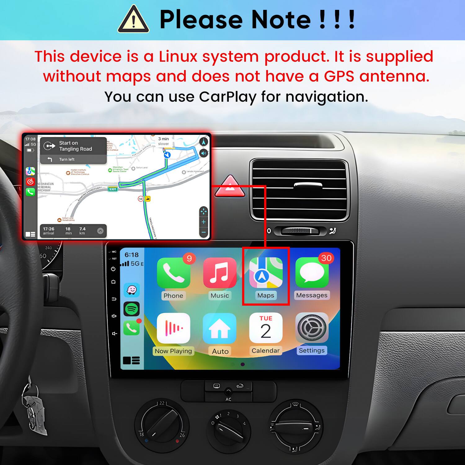Please Note!!!

This device is a Linux system product. It is supplied without maps and does not have a GPS antenna. You can use CarPlay for navigation.

17:08 al 5G
Start on Tangling Road
Famous
3 min slower
Turn et
marshing Inseiiers
Shodes
GeterLand
with
SSHRICUE EMORAL SICHILLY
Proteing
5307
Coffein
17:26 arrival
13 min
7.4 km
0

240 60
MC KET
6:18 5G
9
30
n
Phone
Music
Maps
Messages
Now Playing
Auto
TUE 2 Calendar
Settings
22
AC
0
I
13
26 0