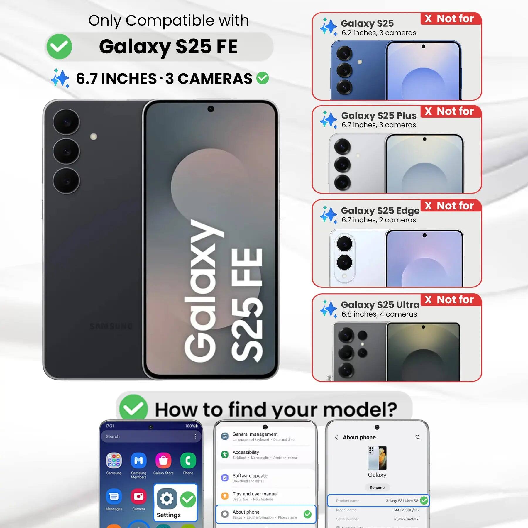 Only Compatible with Galaxy S25 FE  
6.7 INCHES • 3 CAMERAS  

X Not for Galaxy S25  
6.2 inches, 3 cameras  

X Not for Galaxy S25 Plus  
6.7 inches, 3 cameras  

X Not for Galaxy S25 Edge  
6.7 inches, 2 cameras  

X Not for Galaxy S25 Ultra  
6.8 inches, 4 cameras  

How to find your model?  

1. Go to Settings  
2. Tap "About phone"  
3. Check "Product name" and "Model name"  

Product name: Galaxy S25 Ultra 5G  
Model name: SM-G9988/DS  
Serial number: RSCR7942NTI