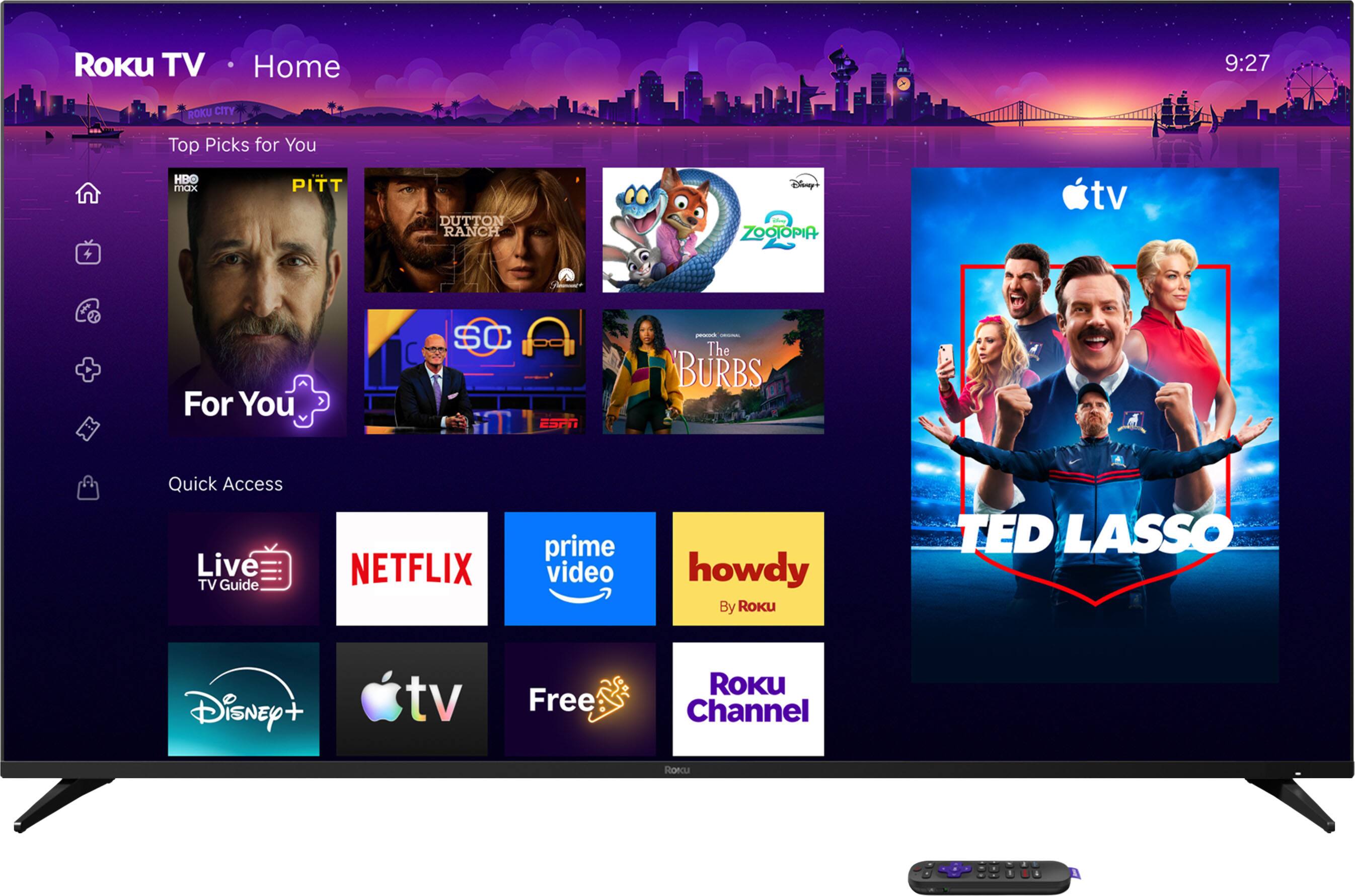 ROKU TV  
Home  
9:27  
ROKU CITY  
Top Picks for You  
HBO max  
PITT  
DUTTON RANCH  
Disney's ZOOTOPIA  
tv  
For You  
SC  
peneuck COMMUNIC The BURBS  
Quick Access Live TV Guide  
NETFLIX  
prime video  
howdy By Roku  
TED LASSO  
Disney +  
tv  
Free  
ROKU Channel  
Roku  
A 99810