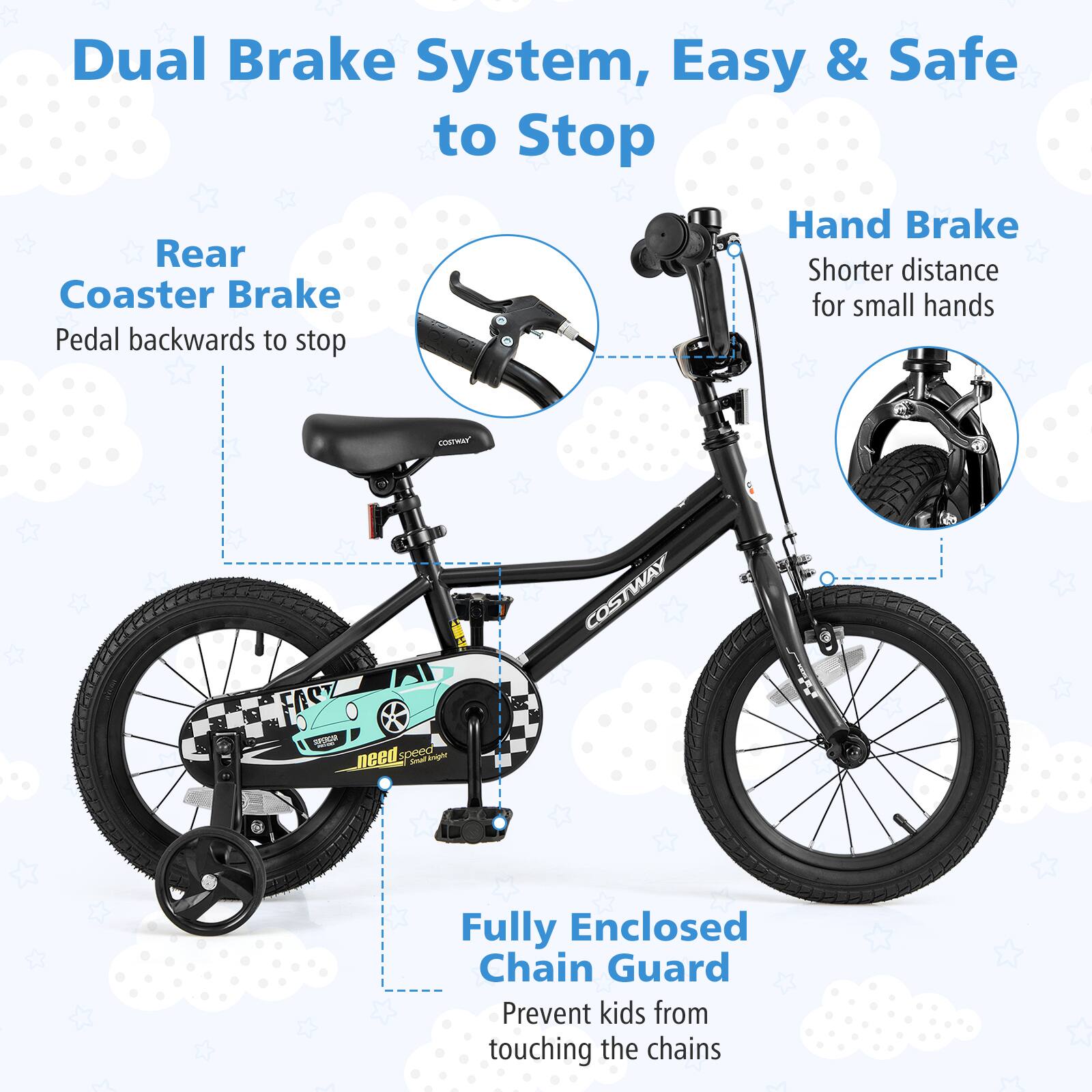 Dual Brake System, Easy & Safe to Stop

Rear Coaster Brake  
Pedal backwards to stop

Hand Brake  
Shorter distance for small hands

Fully Enclosed Chain Guard  
Prevent kids from touching the chains