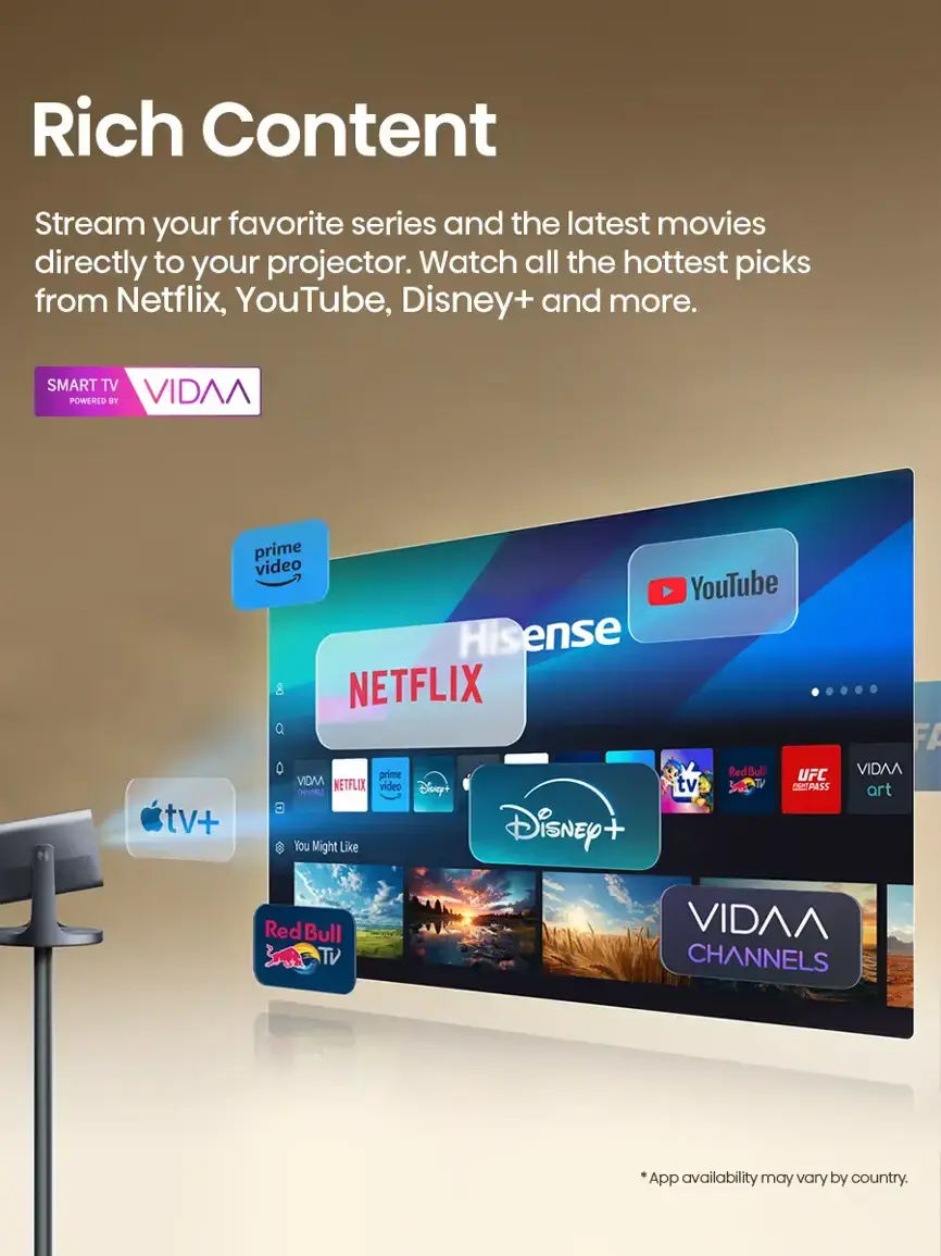 Rich Content Stream your favorite series and the latest movies directly to your projector. Watch all the hottest picks from Netflix, YouTube, Disney+, and more. SMART TV POWERED BY VIDAA tv+ prime video YouTube Hisense 8 NETFLIX Q 0 prime RedBull VIDAA UFC NETFLIX ideo Diseyt tv SPORTS CHANNELS E You Might Like Disney+ FA VIDAA art Red Bull TV VIDAA CHANNELS App availability may vary by country.