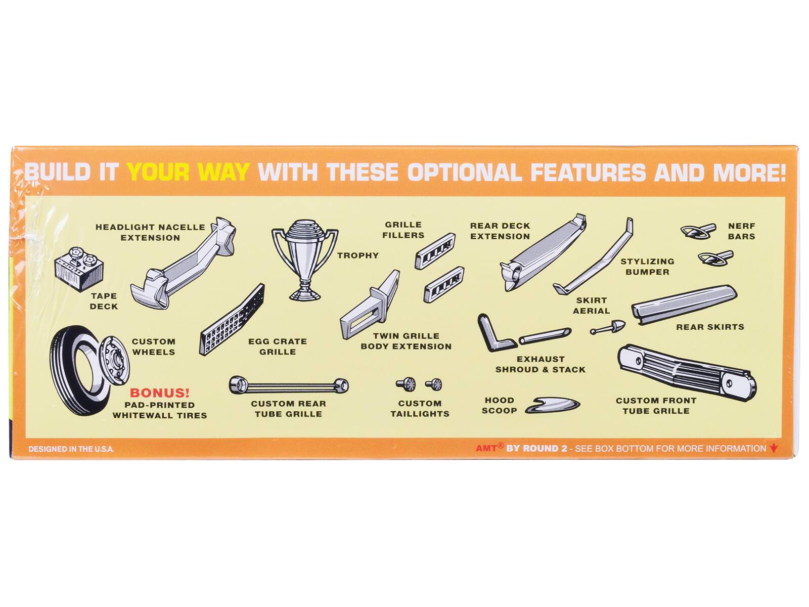 BUILD IT YOUR WAY WITH THESE OPTIONAL FEATURES AND MORE!

- HEADLIGHT NACELLE EXTENSION
- TAPE DECK
- TROPHY OR LLA
- GRILLE FILLERS
- REAR DECK EXTENSION
- STYLIZING BUMPER
- NERF BARS
- CUSTOM WHEELS
- EGG CRATE GRILLE
- TWIN GRILLE BODY EXTENSION
- CUSTOM REAR TUBE GRILLE
- AERIAL
- REAR SKIRTS
- BONUS! PAD-PRINTED WHITEWALL TIRES
- CUSTOM TAILLIGHTS
- HOOD SCOOP
- CUSTOM FRONT TUBE GRILLE
- EXHAUST SHROUD & STACK

DESIGNED IN THE U.S.A.

AMT BY ROUND 2 - SEE BOX BOTTOM FOR MORE INFORMATION