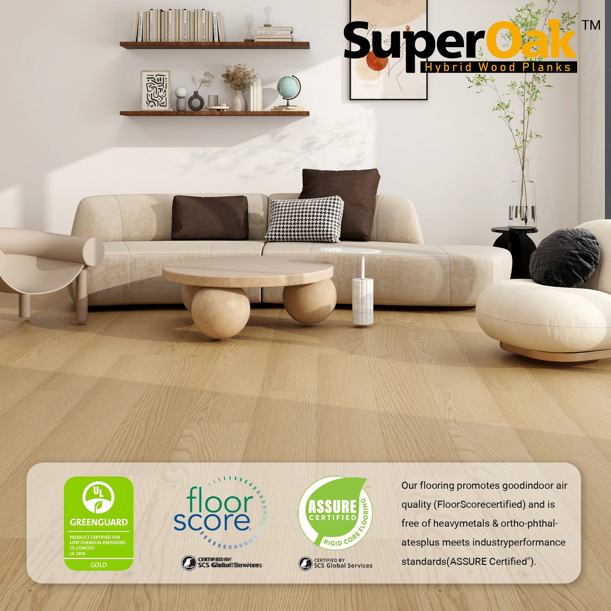 TM | SuperOak Hybrid Wood Planks  
UL GREENGUARD PRODUCT CERTIFIED  
FLOORING  
floor score  
ASSURE CERTIFIED  
COREFLOORING  
RIGID CORE  
SCS Global Services  

Our flooring promotes good indoor air quality (FloorScore certified) and is free of heavy metals & ortho-phthalates plus meets industry performance standards (ASSURE Certified).